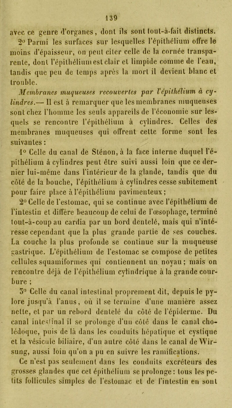 avec ce genre d’organes, dont ils sont loul-à-fait distincts. 2° Parmi les surfaces sur lesquelles l’épithélium offre le moins d’épaisseur, on peut ci 1er celle de la cornée transpa- rente, dont l’épithélium est clair et limpide comme de l’eau, tandis que peu de temps après la mort il devient blanc et trouble. Membranes muqueuses recouvertes par l'épithélium à cxj- lindres.— Il est à remarquer que les membranes muqueuses sont chez l’homme les seuls appareils de l’économie sur les- quels se rencontre l’épithélium à cylindres. Celles des membranes muqueuses qui offrent cette forme sont les suivantes : 1° Celle du canal de Sténon, à la face interne duquel l’é- pithélium à cylindres peut être suivi aussi loin que ce der- nier lui-même dans l'intérieur de la glande, tandis que du côté de la bouche, l’épithélium à cylindres cesse subitement pour faire place à l’épithélium pavimenteux; 2° Celle de l’estomac, qui se continue avec l’épithélium de l’intestin et diffère beaucoup de celui de l’œsophage, terminé tout-à-coup au cardia par un bord dentelé, mais qui n’inté- resse cependant que la plus grande partie de ses couches. La couche la plus profonde se continue sur la muqueuse gastrique. L’épithélium de l’estomac se compose de petites cellules squamiformes qui contiennent un noyau; mais on rencontre déjà de l’épithélium cylindrique à la grande cour- bure ; 5° Celle du canal intestinal proprement dit, depuis le py- lore jusqu’à l’anus, où il se termine d’une manière assez nette, et par un rebord dentelé du côté de l’épiderme. Du canal intestinal il se prolonge d’un côté dans le canal cho- lédoque, puis de là dans les conduits hépatique et cystique et la vésicule biliaire, d’un autre côté dans le canal de Wir- sung, aussi loin qu’on a pu en suivre les ramifications. Ce n’est pas seulement dans les conduits excréteurs des grosses glandes que cet épithélium se prolonge: tous les pe- tits follicules simples de l’estomac et de l’intestin en sont