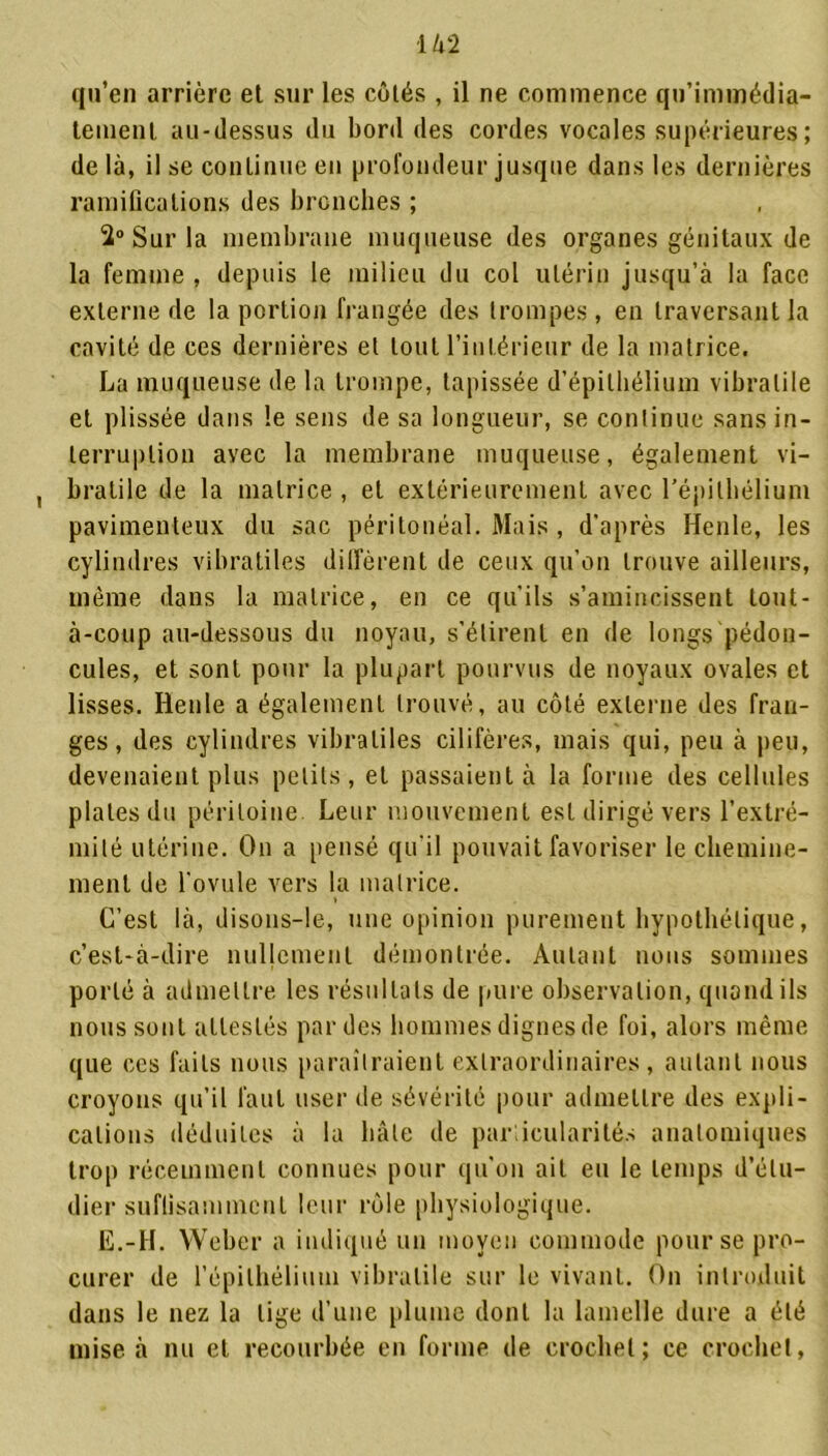 qu’en arrière et sur les côtés , il ne commence qn’immédia- lement au-dessus du bord des cordes vocales supérieures; de là, il se conlinue en profondeur jusque dans les dernières ramifications des bronches ; 2° Sur la membrane muqueuse des organes génitaux de la femme , depuis le milieu du col utérin jusqu’à la face externe de la portion frangée des trompes, en traversant la cavité de ces dernières et tout l’intérieur de la matrice. La muqueuse de la trompe, tapissée d’épithélium vibralile et plissée dans le sens de sa longueur, se conlinue sans in- terruption avec la membrane muqueuse, également vi- bratile de la matrice , et extérieurement avec l'épithélium pavimenteux du sac péritonéal. Mais , d’après Henle, les cylindres vibratiles diffèrent de ceux qu’on trouve ailleurs, même dans la matrice, en ce qu’ils s’amincissent lout- à-coup au-dessous du noyau, s’étirent en de longs pédon- cules, et sont pour la plupart pourvus de noyaux ovales et lisses. Henle a également trouvé, au côté externe des fran- ges, des cylindres vibraliles cilifères, mais qui, peu à peu, devenaient plus petits, et passaient à la forme des cellules plates du péritoine Leur mouvement est dirigé vers l’extré- mité utérine. On a pensé qu’il pouvait favoriser le chemine- ment de l’ovule vers la matrice. C’est là, disons-le, une opinion purement hypothétique, c’est-à-dire nullement démontrée. Autant nous sommes porté à admettre les résultats de pure observation, quand ils nous sont attestés par des hommes dignes de foi, alors même que ces faits nous paraîtraient extraordinaires, autant nous croyons qu’il faut user de sévérité pour admettre des expli- cations déduites à la bâte de parlicularités anatomiques trop récemment connues pour qu’on ait eu le temps d’étu- dier suffisamment leur rôle physiologique. E.-H. Weber a indiqué un moyen commode pour se pro- curer de l'épithélium vibralile sur le vivant. On introduit dans le nez la lige d’une plume dont la lamelle dure a été mise à nu et recourbée en forme de crochet; ce crochet,