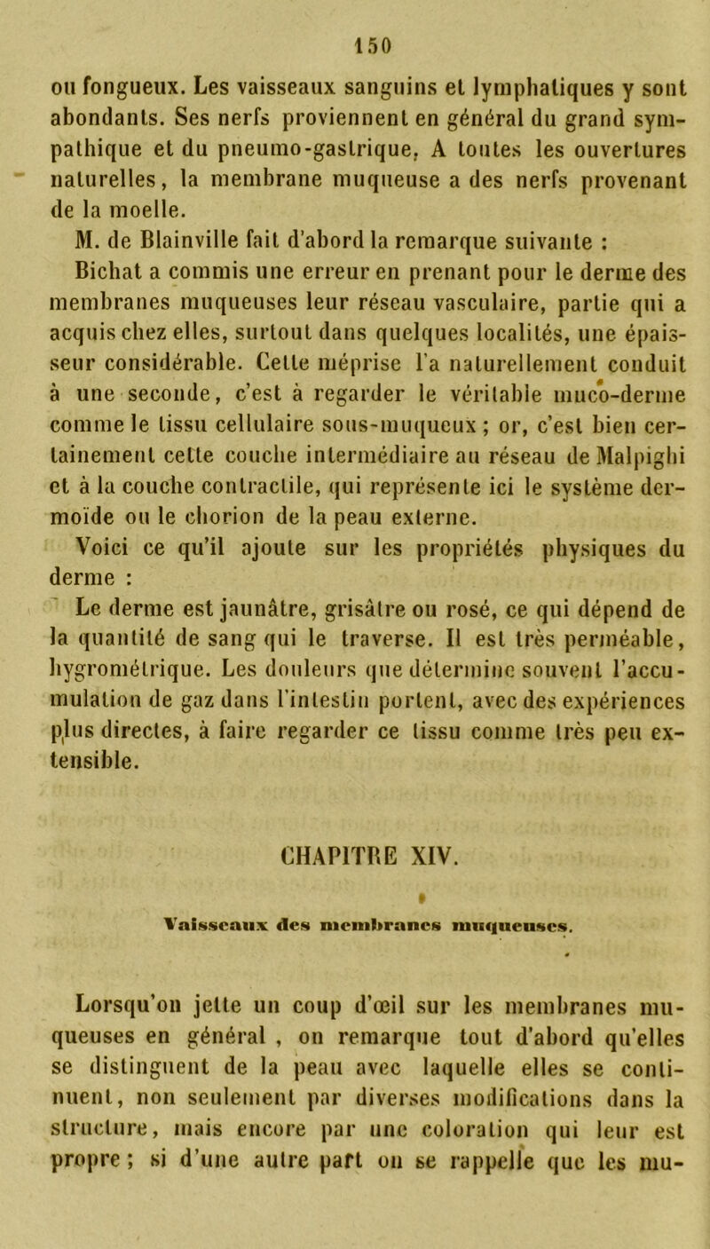 ou fongueux. Les vaisseaux sanguins et lymphatiques y sont abondants. Ses nerfs proviennent en général du grand sym- pathique et du pneumo-gaslrique. A toutes les ouvertures naturelles, la membrane muqueuse a des nerfs provenant de la moelle. M. de Blainville fait d’abord la remarque suivante : Bichat a commis une erreur en prenant pour le derme des membranes muqueuses leur réseau vasculaire, partie qui a acquis chez elles, surtout dans quelques localités, une épais- seur considérable. Celle méprise l'a naturellement conduit à une seconde, c’est à regarder le véritable muco-derme comme le tissu cellulaire sous-muqueux ; or, c’est bien cer- tainement cette couche intermédiaire au réseau de Malpighi et à la couche contractile, qui représente ici le système der- moïde ou le chorion de la peau externe. Voici ce qu’il ajoute sur les propriétés physiques du derme : Le derme est jaunâtre, grisâtre ou rosé, ce qui dépend de la quantité de sang qui le traverse. Il est très perméable, hygrométrique. Les douleurs que détermine souvent l’accu- mulation de gaz dans l’intestin portent, avec des expériences p(lus directes, à faire regarder ce tissu comme très peu ex- tensible. CHAP1TBE XIV. Vaisseaux des membranes muqueuses. Lorsqu’on jette un coup d’œil sur les membranes mu- queuses en général , on remarque tout d’abord qu’elles se distinguent de la peau avec laquelle elles se conti- nuent, non seulement par diverses modifications dans la structure, mais encore par une coloration qui leur est propre ; si d’une autre part on se rappelle que les mu-