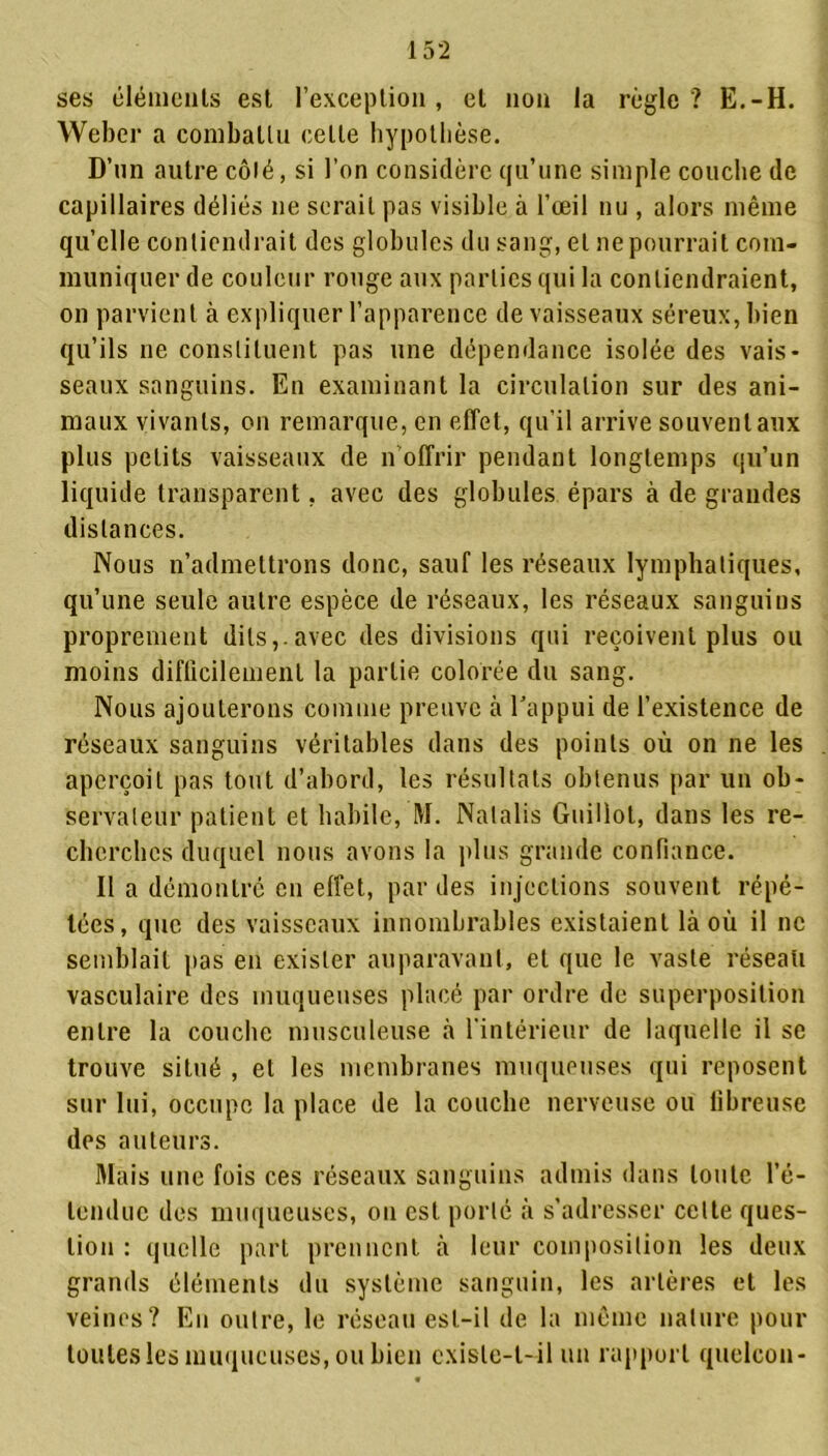 ses éléments est l’exception, et non la règle? E.-H. Weber a combattu celle hypothèse. D’un autre côlé, si l’on considère qu’une simple couche de capillaires déliés ne serait pas visible à l’oeil nu , alors même qu’elle contiendrait des globules du sang, et ne pourrait com- muniquer de couleur rouge aux parties qui la contiendraient, on parvient à expliquer l’apparence de vaisseaux séreux, bien qu’ils ne constituent pas une dépendance isolée des vais- seaux sanguins. En examinant la circulation sur des ani- maux vivants, on remarque, en effet, qu’il arrive souvent aux plus petits vaisseaux de n offrir pendant longtemps qu’un liquide transparent, avec des globules épars à de grandes distances. Nous n’admettrons donc, sauf les réseaux lymphatiques, qu’une seule autre espèce de réseaux, les réseaux sanguins proprement dits,, avec des divisions qui reçoivent plus ou moins difficilement la partie colorée du sang. Nous ajouterons comme preuve à l'appui de l’existence de réseaux sanguins véritables dans des points où on ne les aperçoit pas tout d’abord, les résultats obtenus par un ob- servateur patient et habile, M. Natalis Guillot, dans les re- cherches duquel nous avons la plus grande confiance. Il a démontré en effet, par des injections souvent répé- tées, que des vaisseaux innombrables existaient là où il ne semblait pas en exister auparavant, et que le vaste réseau vasculaire des muqueuses placé par ordre de superposition entre la couche musculeuse à l’intérieur de laquelle il se trouve situé , et les membranes muqueuses qui reposent sur lui, occupe la place de la couche nerveuse ou fibreuse des auteurs. Mais une fois ces réseaux sanguins admis dans toute l’é- tendue des muqueuses, on est porté à s’adresser celte ques- tion : quelle part prennent à leur composition les deux grands éléments du système sanguin, les artères et les veines? En outre, le réseau est-il de la même nature pour toutes les muqueuses, ou bien existe-t-il un rapport quelcon-