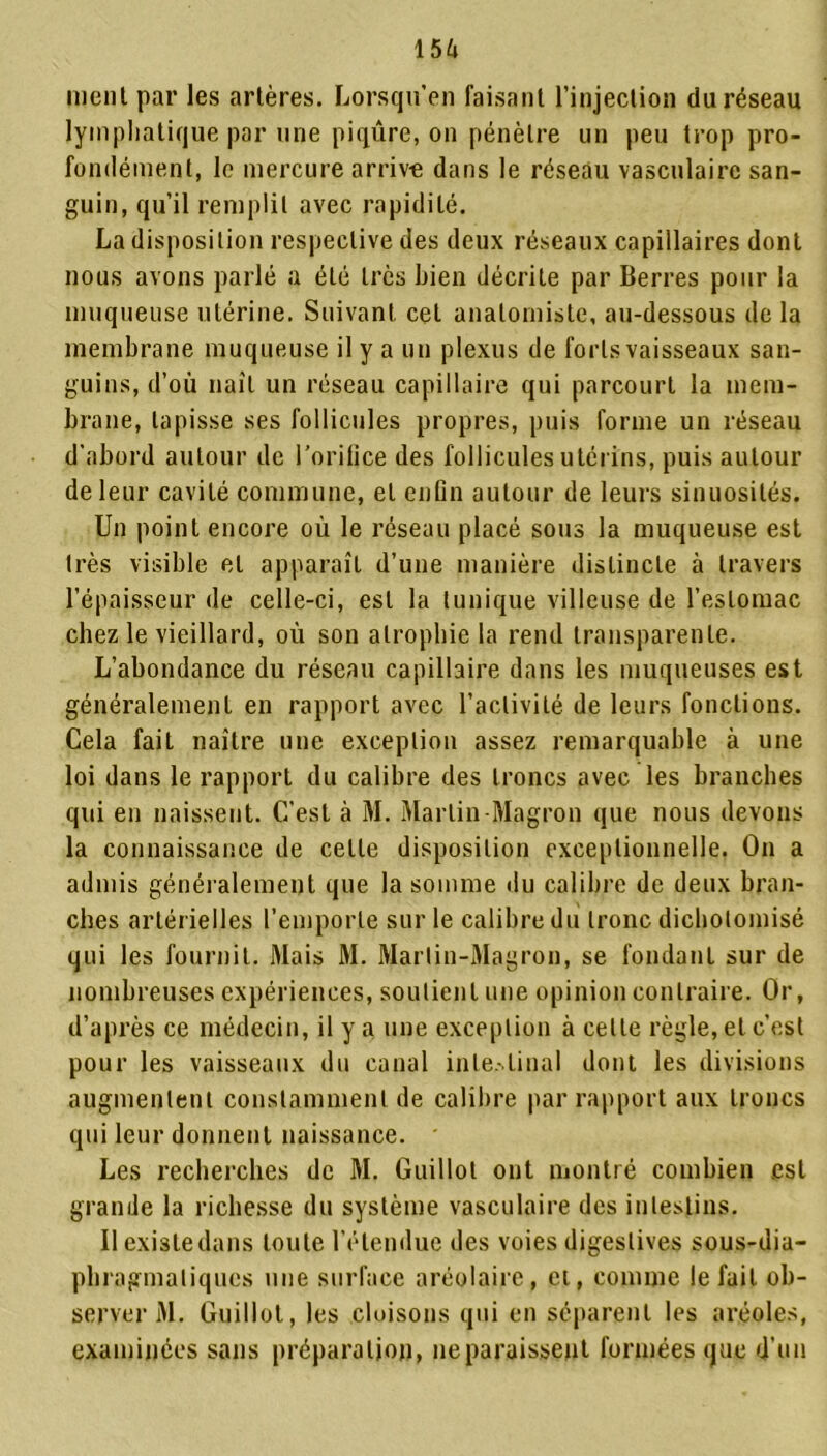 ment par les artères. Lorsqu’on faisant l’injection du réseau lymphatique par une piqûre, on pénètre un peu trop pro- fondément, le mercure arrive dans le réseau vasculaire san- guin, qu’il remplit avec rapidité. La disposition respective des deux réseaux capillaires dont nous avons parlé a été très bien décrite par Berres pour la muqueuse utérine. Suivant cet anatomiste, au-dessous de la membrane muqueuse il y a un plexus de forlsvaisseaux san- guins, d’où naît un réseau capillaire qui parcourt la mem- brane, tapisse ses follicules propres, puis forme un réseau d’abord autour de l’oritice des follicules utérins, puis autour de leur cavité commune, et enGn autour de leurs sinuosités. Un point encore où le réseau placé sous la muqueuse est très visible et apparaît d’une manière distincte à travers l’épaisseur de celle-ci, est la tunique villeuse de l’estomac chez le vieillard, où son atrophie la rend transparente. L’abondance du réseau capillaire dans les muqueuses est généralement en rapport avec l’activité de leurs fonctions. Cela fait naître une exception assez remarquable à une loi dans le rapport du calibre des troncs avec les branches qui en naissent. C'est à M. Martin-Magron que nous devons la connaissance de celle disposition exceptionnelle. On a admis généralement que la somme du calibre de deux bran- ches artérielles l’emporte sur le calibre du tronc dichotomisé qui les fournit. Mais M. Martin-Magron, se fondant sur de nombreuses expériences, soutient une opinion contraire. Or, d’après ce médecin, il y a une exception à celle règle, et c’est pour les vaisseaux du canal intestinal dont les divisions augmentent constamment de calibre par rapport aux troncs qui leur donnent naissance. Les recherches de M. Guillol ont montré combien est grande la richesse du système vasculaire des intestins. Il existe dans toute l’étendue des voies digestives sous-dia- phragmatiques une surface aréolaire, et, comme le fait ob- server M. Guillol, les cloisons qui en séparent les aréoles, examinées sans préparation, ne paraissent formées que d’un