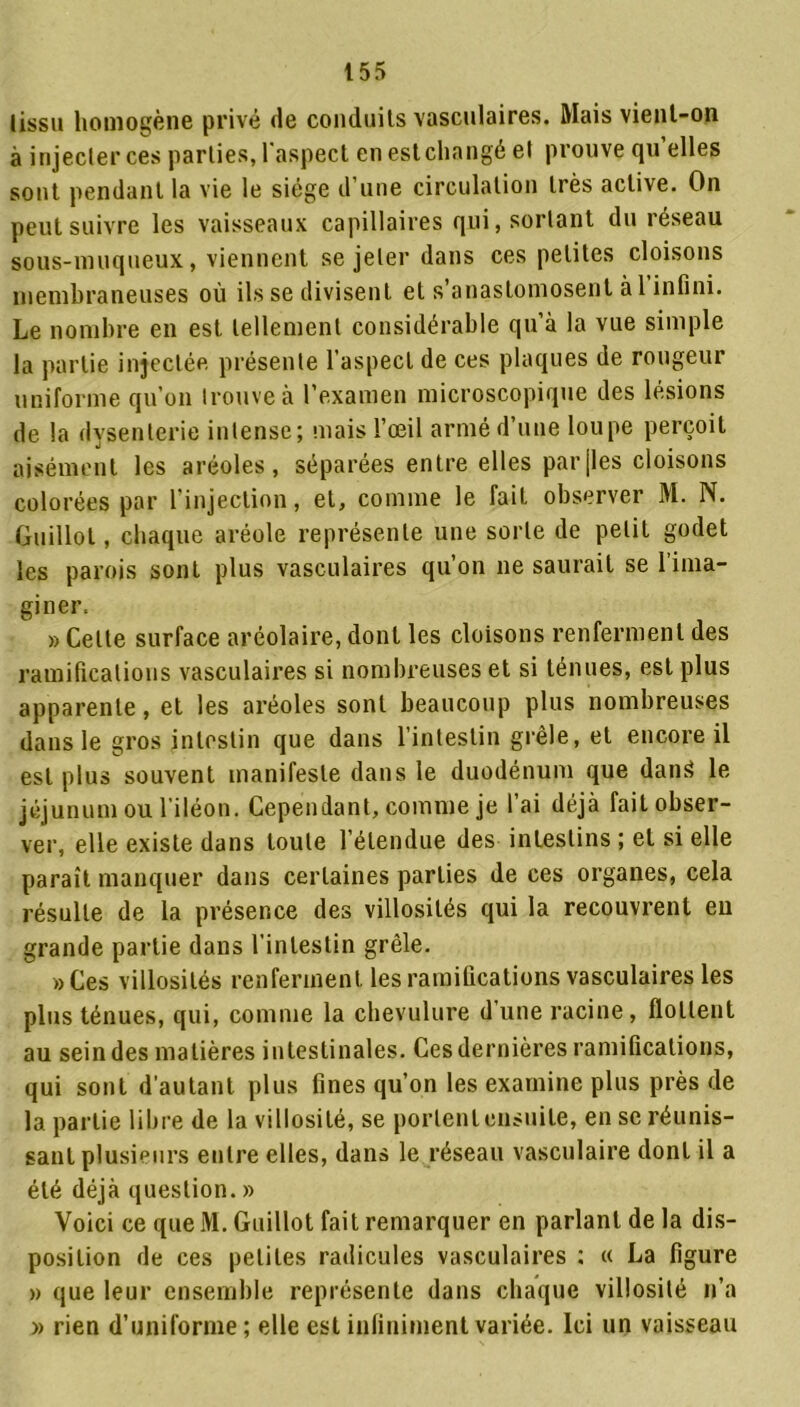 (issu homogène privé de conduits vasculaires. Mais vient-on à injecter ces parties, l'aspect en est changé et prouve qu’elles sont pendant la vie le siège d’une circulation très active. On peut suivre les vaisseaux capillaires qui, sortant du réseau sous-muqueux, viennent se jeter dans ces petites cloisons membraneuses où ils se divisent et s’anastomosent à 1 infini. Le nombre en est tellement considérable qu’à la vue simple la partie injectée présente l’aspect de ces plaques de rougeur uniforme qu’on trouve à l’examen microscopique des lésions de la dysenterie intense; mais l’œil armé d’une loupe perçoit aisément les aréoles, séparées entre elles par (les cloisons colorées par l'injection, et, comme le fait observer M. N. Guillot, chaque aréole représente une sorte de petit godet les parois sont plus vasculaires qu’on 11e saurait se l’ima- giner. » Celte surface aréolaire, dont les cloisons renferment des ramifications vasculaires si nombreuses et si ténues, est plus apparente, et les aréoles sont beaucoup plus nombreuses dans le gros intestin que dans l’intestin grêle, et encore il est plus souvent manifeste dans le duodénum que dans» le jéjunum ou l’iléon. Cependant, comme je l’ai déjà fait obser- ver, elle existe dans toute l’étendue des intestins ; et si elle paraît manquer dans certaines parties de ces organes, cela résulte de la présence des villosités qui la recouvrent eu grande partie dans l’intestin grêle. »Ces villosités renferment les ramifications vasculaires les plus ténues, qui, comme la chevulure d’une racine, flottent au sein des matières intestinales. Ces dernières ramifications, qui sont d’autant plus fines qu’on les examine plus près de la partie libre de la villosité, se portent ensuite, en se réunis- sant plusieurs entre elles, dans le réseau vasculaire dont il a été déjà question. » Voici ce que M. Guillot fait remarquer en parlant de la dis- position de ces petites radicules vasculaires ; « La figure » que leur ensemble représente dans chaque villosité n’a » rien d’uniforme; elle est infiniment variée. Ici un vaisseau