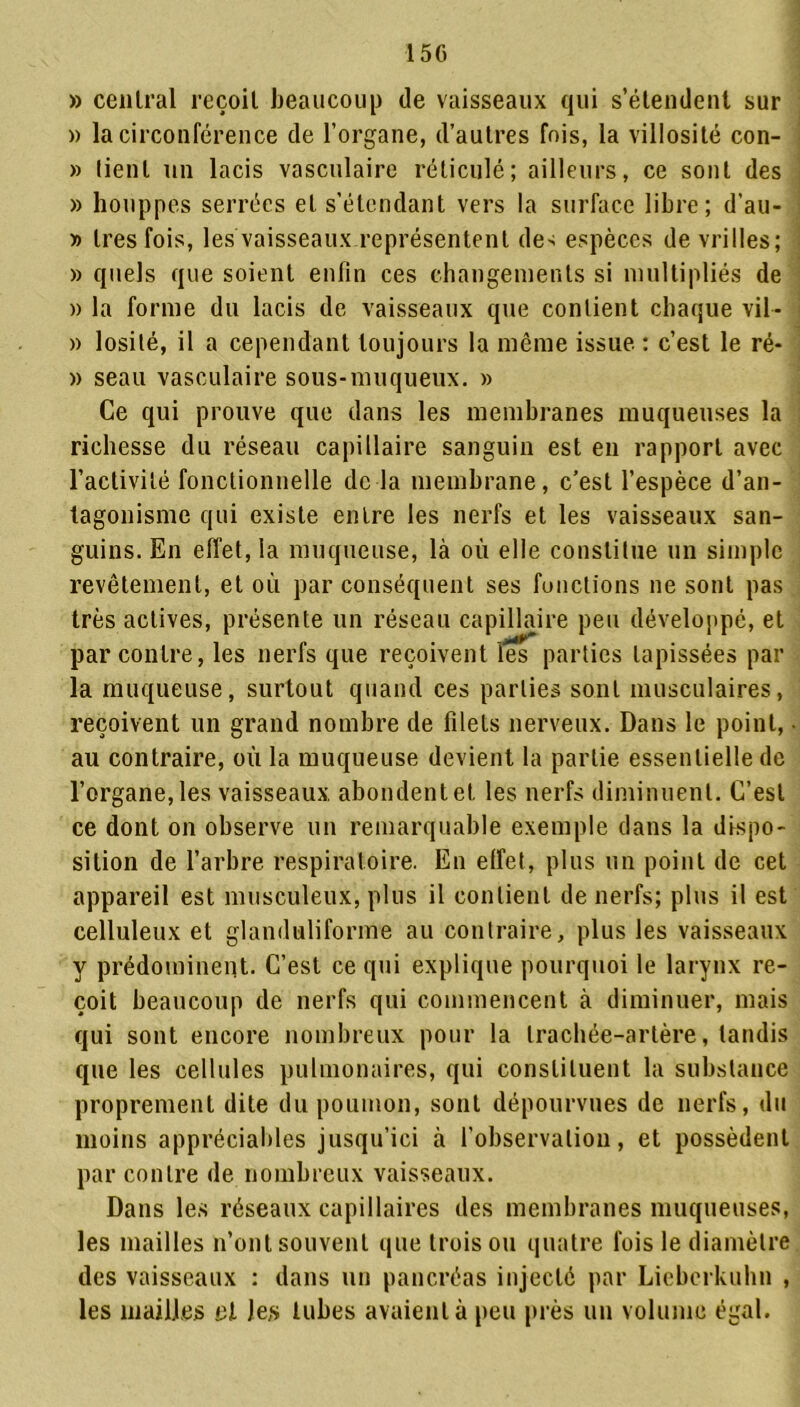 1 5 G » central reçoit beaucoup de vaisseaux qui s’étendent sur » la circonférence de l’organe, d’autres fois, la villosité con- » lient un lacis vasculaire réticulé; ailleurs, ce sont des » houppes serrées et s’étendant vers la surface libre; d’au- » 1res fois, les vaisseaux représentent de> espèces de vrilles; » quels que soient enfin ces changements si multipliés de » la forme du lacis de vaisseaux que contient chaque vil - » losité, il a cependant toujours la même issue. : c’est le ré- » seau vasculaire sous-muqueux. » Ce qui prouve que dans les membranes muqueuses la richesse du réseau capillaire sanguin est en rapport avec l’activité fonctionnelle de la membrane, c’est l’espèce d’an- tagonisme qui existe entre les nerfs et les vaisseaux san- guins. En effet, la muqueuse, là où elle constitue un simple revêtement, et où par conséquent ses fonctions ne sont pas très actives, présente un réseau capillaire peu développé, et par contre, les nerfs que reçoivent les parties tapissées par la muqueuse, surtout quand ces parties sont musculaires, reçoivent un grand nombre de filets nerveux. Dans le point, au contraire, où la muqueuse devient la partie essentielle de l’organe, les vaisseaux abondent et les nerfs diminuent. C’est ce dont on observe un remarquable exemple dans la dispo- sition de l’arbre respiratoire. En effet, plus un point de cet appareil est musculeux, plus il contient de nerfs; plus il est celluleux et glanduliforme au contraire, plus les vaisseaux y prédominent. C’est ce qui explique pourquoi le larynx re- çoit beaucoup de nerfs qui commencent à diminuer, mais qui sont encore nombreux pour la trachée-artère, tandis que les cellules pulmonaires, qui constituent la substance proprement dite du poumon, sont dépourvues de nerfs, du moins appréciables jusqu’ici à l'observation, et possèdent par contre de nombreux vaisseaux. Dans les réseaux capillaires des membranes muqueuses, les mailles n’ont souvent que trois ou quatre fois le diamètre des vaisseaux : dans un pancréas injecté par Licberkuhn , les mailles et les tubes avaient à peu près un volume égal.