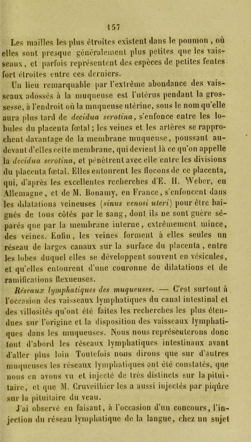 Les mailles les plus étroites existent dans le poumon , où elles sont presque généralement plus petites que les vais- seaux, et parfois représentent des espèces de petites fentes fort étroites entre ces derniers. Un lieu remarquable par l’extrême abondance des vais- seaux adossés à la muqueuse est 1 utérus pendant la gros- sesse, à l’endroit où la muqueuse utérine, sous le nom qu’elle aura plus tard de deçidua serotina, s’enfonce entre les lo- bules du placenta fœtal ; les veines et les artères se rappro- chent davantage de la membrane muqueuse, poussant au- devant d’elles cette membrane, qui devient là ce qu’on appelle la decidua serotina, et pénètrent avec elle entre les divisions du placenta fœtal. Elles entourent les flocons de ce placenta, qui, d’après les excellentes recherches d’E. II. Weber, en Allemagne, et de M. Bouamy, en France, s’enfoncent dans les dilatations veineuses (sinus venosi uteri) pour être bai- gnés de tous côtés par le sang, dont ils ne sont guère sé- parés que par la membrane interne, extrêmement mince, des veines. Enfin , les veines forment à elles seules Un réseau de larges canaux sur la surface du placenta , entre les lobes duquel elles se développent souvent en vésicules, et quelles entourent d’une couronne de dilatations et de ramifications flexueuses. Réseaux lymphatiques des muqueuses. — C’est surtout à l'occasion des vaisseaux lymphatiques du canal intestinal et des villosités qu’ont été faites les recherches les plus éten- dues sur l’origine et la disposition des vaisseaux lymphati- ques dans les muqueuses. Nous nous représenterons donc tout d’abord les réseaux lymphatiques intestinaux avant d'aller plus loin Toutefois nous dirons que sur d’autres muqueuses les réseaux lymphatiques ont été constatés, que nous en avons vu et injecté de très distincts sur la pitui- taire, cl que M. Cruvcilhier les a aussi injectés par piqûre sur la pituitaire du veau. J’ai observé en faisant, à l’occasion d’un concours, l’in- jection du réseau lymphatique de la langue, chez un sujet