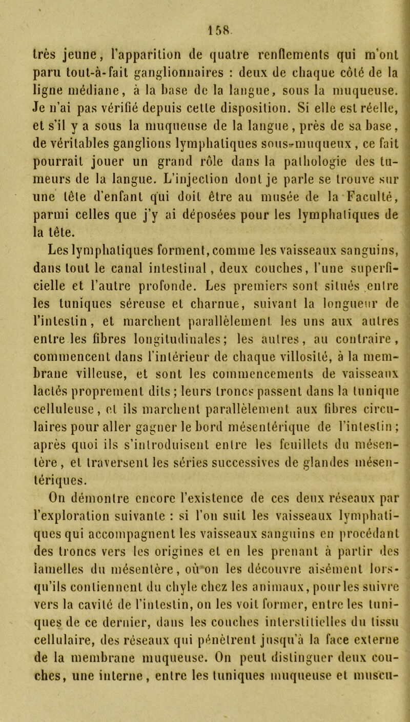 très jeune, l’apparition de quatre renflements qui m’ont paru tout-à-fait ganglionnaires : deux de chaque côté de la ligne médiane, à la base de la langue, sous la muqueuse. Je n’ai pas vérifié depuis celle disposition. Si elle est réelle, et s’il y a sous la muqueuse de la langue, près de sa base, de véritables ganglions lymphatiques sous-muqueux , ce fait pourrait jouer un grand rôle dans la pathologie des tu- meurs de la langue. L’injection dont je parle se trouve sur une tête d'enfant qui doit être au musée de la Faculté, parmi celles que j’y ai déposées pour les lymphatiques de la tête. Les lymphatiques forment, comme les vaisseaux sanguins, dans tout le canal intestinal, deux couches, l’une superfi- cielle et l’autre profonde. Les premiers sont situés entre les tuniques séreuse et charnue, suivant la longueur de l’intestin, et marchent parallèlement les uns aux autres entre les fibres longitudinales; les autres, au contraire, commencent dans l’intérieur de chaque villosité, à la mem- brane villeuse, et sont les commencements de vaisseaux lactés proprement dits ; leurs troncs passent dans la tunique celluleuse, et ils marchent parallèlement aux fibres circu- laires pour aller gagner le bord mésentérique de l’intestin; après quoi ils s’introduisent entre les feuillets du mésen- tère, et traversent les séries successives de glandes mésen- tériques. On démontre encore l’existence de ces deux réseaux par l’exploration suivante : si l’on suit les vaisseaux lymphati- ques qui accompagnent les vaisseaux sanguins en procédant des troncs vers les origines et en les prenant à partir des lamelles du mésentère, où on les découvre aisément lors- qu’ils contiennent du chyle chez les animaux, pour les suivre vers la cavité de l’intestin, on les voit former, entre les tuni- ques de ce dernier, dans les couches interstitielles du tissu cellulaire, des réseaux qui pénètrent jusqu’à la face externe de la membrane muqueuse. On peut distinguer deux cou- ches, une interne, entre les tuniques muqueuse et muscii-