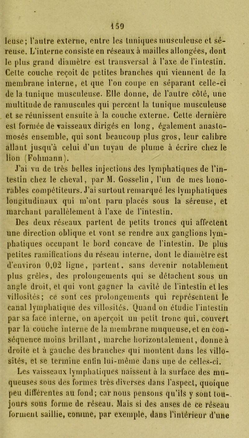 leuse ; l’autre externe, entre les tuniques musculeuse et sé- reuse. L’interne consiste en réseaux à mailles allongées, dont le plus grand diamètre est transversal à l’axe de l’intestin. Celle couche reçoit de petites branches qui viennent de la membrane interne, et que l’on coupe en séparant celle-ci de la tunique musculeuse. Elle donne, de l’autre côté, une multitude de ramuscules qui percent la tunique musculeuse et se réunissent ensuite à la couche externe. Cette dernière est formée de vaisseaux dirigés en long, également anasto- mosés ensemble, qui sont beaucoup plus gros, leur calibre allant jusqu’à celui d’un tuyau de plume à écrire chez le lion (Folnnann). J’ai vu de très belles injections des lymphatiques de l’in- testin chez le cheval, par M. Gosselin, l’un de mes hono- rables compétiteurs. J’ai surtout remarqué les lymphatiques longitudinaux qui m’ont paru placés sous la séreuse, et marchant parallèlement à l’axe de l’intestin. Des deux réseaux parlent de petits troncs qui affectent une direction oblique et vont se rendre aux ganglions lym- phatiques occupant le bord concave de l’intestin. De plus petites ramifications du réseau interne, dont le diamètre est d’environ 0,02 ligne, partent, sans devenir notablement plus grêles, des prolongements qui se détachent sous un angle droit, et qui vont gagner la cavité de l'intestin elles villosités; ce sont ces prolongements qui représentent le canal lymphatique des villosités. Quand on étudie l’intestin par sa face interne, on aperçoit un petit tronc qui, couvert par la couche interne de la membrane muqueuse, et en con- séquence moins brillant, marche horizontalement, donne à droite et à gauche des branches qui montent dans les villo- sités, et se termine enfin lui-même dans une de celles-ci. Les vaisseaux lymphatiques naissent, à la surface des mu- queuses sous des formes très diverses dans l’aspect, quoique peu différentes au fond; car nous pensons qu’ils y sont tou- jours sous forme de réseau. Mais si des anses de ce réseau forment saillie, comme, par exemple, dans l’intérieur d’une