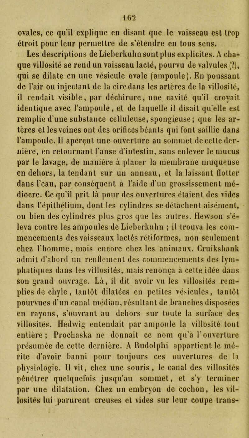 ovales, ce qu’il explique en (lisant que le vaisseau est trop étroit pour leur permettre de s’étendre en tous sens. Les descriptions de Lieberkuhn sont plus explicites. A cha- que villosité se rend un vaisseau lacté, pourvu de valvules (?), qui se dilate en une vésicule ovale (ampoule). En poussant de l’air ou injectant de la cire dans les artères de la villosité, il rendait visible, par déchirure, une cavité qu’il croyait identique avec l’ampoule, et de laquelle il disait qu’elle est remplie d’une substance celluleuse, spongieuse; que les ar- tères et les veines ont des orifices béants qui font saillie dans l’ampoule. Il aperçut une ouverture au sommet de cette der- nière, en retournant l’anse d’intestin, sans enlever le mucus par le lavage, de manière à placer la membrane muqueuse en dehors, la tendant sur un anneau, et la laissant flotter dans l’eau, par conséquent à l’aide d’un grossissement mé- diocre. Ce qu’il prit là pour des ouvertures étaient des vides dans l’épithélium, dont les cylindres se détachent aisément, ou bien des cylindres plus gros que les autres. Hewson s’é- leva contre les ampoules de Lieberkuhn ; il trouva les com- mencements des vaisseaux lactés rétiformes, non seulement chez l’homme, mais encore chez les animaux. Cruikshank admit d’abord un renflement des commencements des lym- phatiques dans les villosités, mais renonça à celte idée dans son grand ouvrage. Là, il dit avoir vu les villosités rem- plies de chyle, tantôt dilatées en petites vésicules, tantôt pourvues d’un canal médian, résultant de branches disposées en rayons, s’ouvrant au dehors sur toute la surface des villosités. Hedwig entendait par ampoule la villosité tout entière; Prochaska ne donnait ce nom qu’à l’ouverture présumée de cette dernière. A Rudolphi appartient le mé- rite d’avoir banni pour toujours ces ouvertures de la physiologie. Il vit, chez une souris, le canal des villosités pénétrer quelquefois jusqu’au sommet, et s’y terminer par une dilatation. Chez un embryon de cochon, les vil- losités lui parurent creuses et vides sur leur coupe trans-