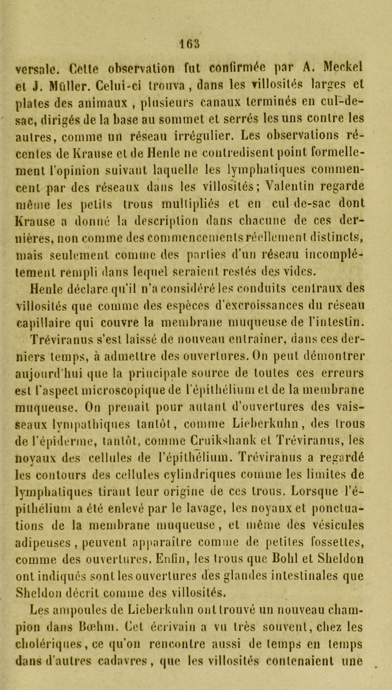 versnle. Celte observation fut confirmée par A. Meckel et J. Millier. Celui-ci trouva , dans les villosités larges et plates des animaux , plusieurs canaux terminés en cul-de- sac, dirigés de la base au sommet et serrés les uns contre les autres, comme un réseau irrégulier. Les observations ré- centes de Krause et de Henlc ne contredisent point formelle- ment l’opinion suivant laquelle les lymphatiques commen- cent par des réseaux dans les villosités; Valentin regarde même les petits trous multipliés et en cul de-sac dont Krause a donné la description dans chacune de ces der- nières, non comme des commencements réellement distincts, mais seulement comme des parties d’un réseau incomplè- tement rempli dans lequel seraient restés des vides. Henle déclare qu’il n’a considéré les conduits centraux des villosités que comme des espèces d’excroissances du réseau capillaire qui couvre la membrane muqueuse de l’intestin. Tréviranus s’est laissé de nouveau entraîner, dans ces der- niers temps, à admettre des ouvertures. On peut démontrer aujourd’hui que la principale source de toutes ces erreurs est l'aspect microscopique de l'épithélium et de la membrane muqueuse. On prenait pour autant d’ouvertures des vais- seaux lvmpathiques tantôt, comme Lieherkuhn, des trous de l'épiderme, tantôt, comme Cruikshank et Tréviranus, les noyaux des cellules de l’épithélium. Tréviranus a regardé les contours des cellules cylindriques comme les limites de lymphatiques tirant leur origine de ces trous. Lorsque l’é- pithélium a été enlevé par le lavage, les noyaux et ponctua- tions de la membrane muqueuse, et même des vésicules adipeuses , peuvent apparaître comme de petites fossettes, comme des ouvertures. Enfin, les trous que Bohl et Sheldon ont indiqués sont les ouvertures des glandes intestinales que Sheldon décrit comme des villosités. Les ampoules de Lieherkuhn ont trouvé un nouveau cham- pion dans Bœhrn. Cet écrivain a vu très souvent, chez les cholériques, ce qu’on rencontre aussi de temps en temps dans d’autres cadavres, que les villosités contenaient une