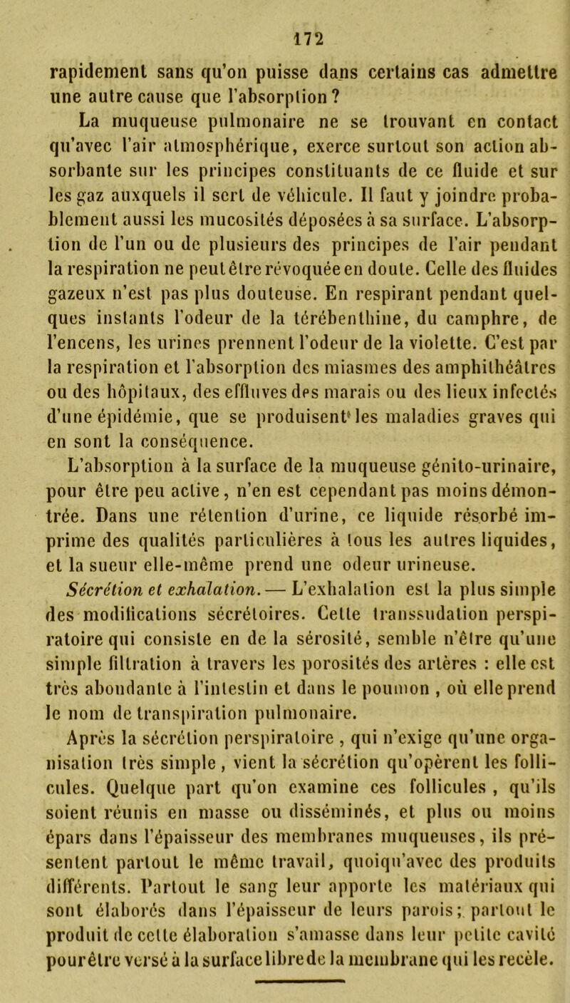 rapidement sans qu’on puisse dans certains cas admettre une autre cause que l’absorption? La muqueuse pulmonaire ne se trouvant en contact qu’avec l’air atmosphérique, exerce surtout son action ab- sorbante sur les principes constituants de ce fluide et sur les gaz auxquels il sert de véhicule. Il faut y joindre proba- blement aussi les mucosités déposées à sa surface. L’absorp- tion de l’un ou de plusieurs des principes de l’air pendant la respiration ne peut être révoquée en doute. Celle des fluides gazeux n’est pas plus douteuse. En respirant pendant quel- ques instants l'odeur de la térébenthine, du camphre, de l’encens, les urines prennent l’odeur de la violette. C’est par la respiration et l’absorption des miasmes des amphithéâtres ou des hôpitaux, des effluves des marais ou des lieux infectés d’une épidémie, que se produisent* les maladies graves qui en sont la conséquence. L’absorption à la surface de la muqueuse génito-urinaire, pour être peu active, n’en est cependant pas moins démon- trée. Dans une rétention d’urine, ce liquide résorbé im- prime des qualités particulières à tous les autres liquides, et la sueur elle-même prend une odeur urineuse. Sécrétion et exhalation.— L’exhalation est la plus simple des modilications sécrétoires. Celte transsudation perspi- ratoire qui consiste en de la sérosité, semble n’être qu’une simple filtration à travers les porosités des artères : elle est très abondante à l’intestin et dans le poumon , où elle prend le nom de transpiration pulmonaire. Après la sécrétion perspiraloire , qui n’exige qu’une orga- nisation très simple, vient la sécrétion qu’opèrent les folli- cules. Quelque part qu’on examine ces follicules , qu’ils soient réunis en masse ou disséminés, et plus ou moins épars dans l’épaisseur des membranes muqueuses, ils pré- sentent partout le même travail, quoiqu’avec des produits différents. Partout le sang leur apporte les matériaux qui sont élaborés dans l’épaisseur de leurs parois;, partout le produit de celle élaboration s’amasse dans leur petite cavité pour être versé à la surface libre de la membrane qui les recèle.