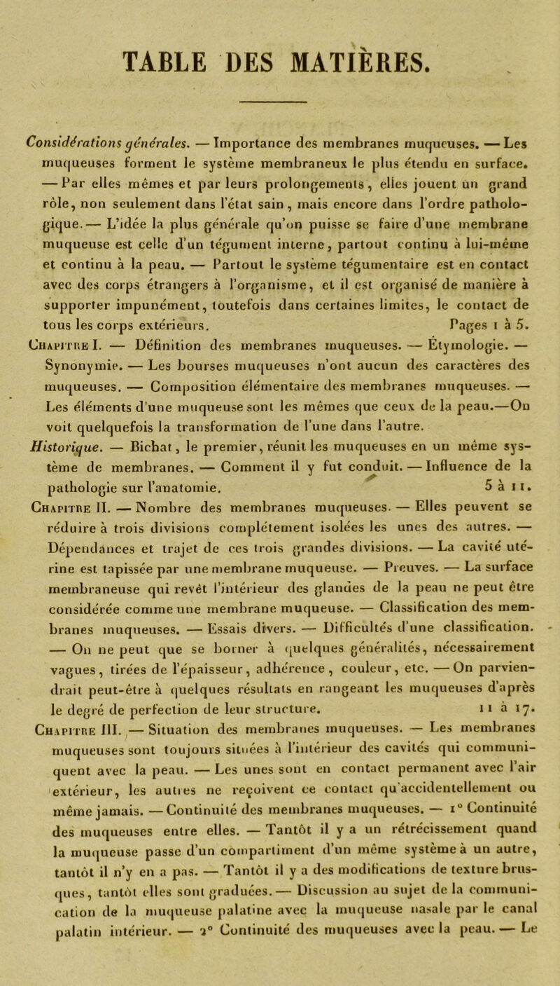 TABLE DES MATIÈRES. Considérations générales. —Importance des membranes muqueuses. —Les muqueuses forment le système membraneux le plus étendu en surface. — Par elles mêmes et parleurs prolongements, elies jouent un grand rôle, non seulement dans l’état sain , mais encore dans l’ordre patholo- gique.— L’idée la plus générale qu’on puisse se faire d’une membrane muqueuse est celle d’un tégument interne, partout continu à lui-même et continu à la peau. — Partout le système tégumentaire est en contact avec des corps étrangers à l’organisme, et il est organisé de manière à supporter impunément, toutefois dans certaines limites, le contact de tous les corps extérieurs. Pages t à 5. Chapitre I. — Définition des membranes muqueuses. — Etymologie.— Synonymie. — Les bourses muqueuses n’ont aucun des caractères des muqueuses. — Composition élémentaire des membranes muqueuses. — Les éléments d’une muqueuse sont les mêmes que ceux de la peau.—On voit quelquefois la transformation de l’une dans l'autre. Historique. — Bichat, le premier, réunit les muqueuses en un même sys- tème de membranes. — Comment il y fut conduit. — Influence de la pathologie sur l’anatomie. 5 à 11. Chapitre IL—Nombre des membranes muqueuses. — Elles peuvent se réduire à trois divisions complètement isolées les unes des autres. — Dépendances et trajet de ces trois grandes divisions. — La cavité uté- rine est tapissée par une membrane muqueuse. — Preuves. — La surface membraneuse qui revêt l’intérieur des glandes de la peau ne peut être considérée comme une membrane muqueuse. — Classification des mem- branes muqueuses. — Essais divers. — Difficultés d une classification. — On ne peut que se borner à quelques généralités, nécessairement vagues, tirées de l’épaisseur, adhérence, couleur, etc. —On parvien- drait peut-être à quelques résultats en rangeant les muqueuses d’après le degré de perfection de leur structure. 11 à 17. Chapitre III. — Situation des membranes muqueuses. — Les membranes muqueuses sont toujours situées à 1 intérieur des cavités qui communi- quent avec la peau. — Les unes sont en contact permanent avec 1 air extérieur, les auties ne reçoivent ce contact qu accidentellement ou même jamais. —Continuité des membranes muqueuses. — i° Continuité des muqueuses entre elles. — Tantôt il y a un rétrécissement quand la muqueuse passe d’un compartiment d’un même système à un autre, tantôt il n’y en a pas. — Tantôt il y a des modifications de texture brus- ques, tantôt elles sont graduées.— Discussion au sujet de la communi- cation de la muqueuse palatine avec la muqueuse nasale par le canal palatin intérieur. — Continuité des muqueuses avec la peau. — Le