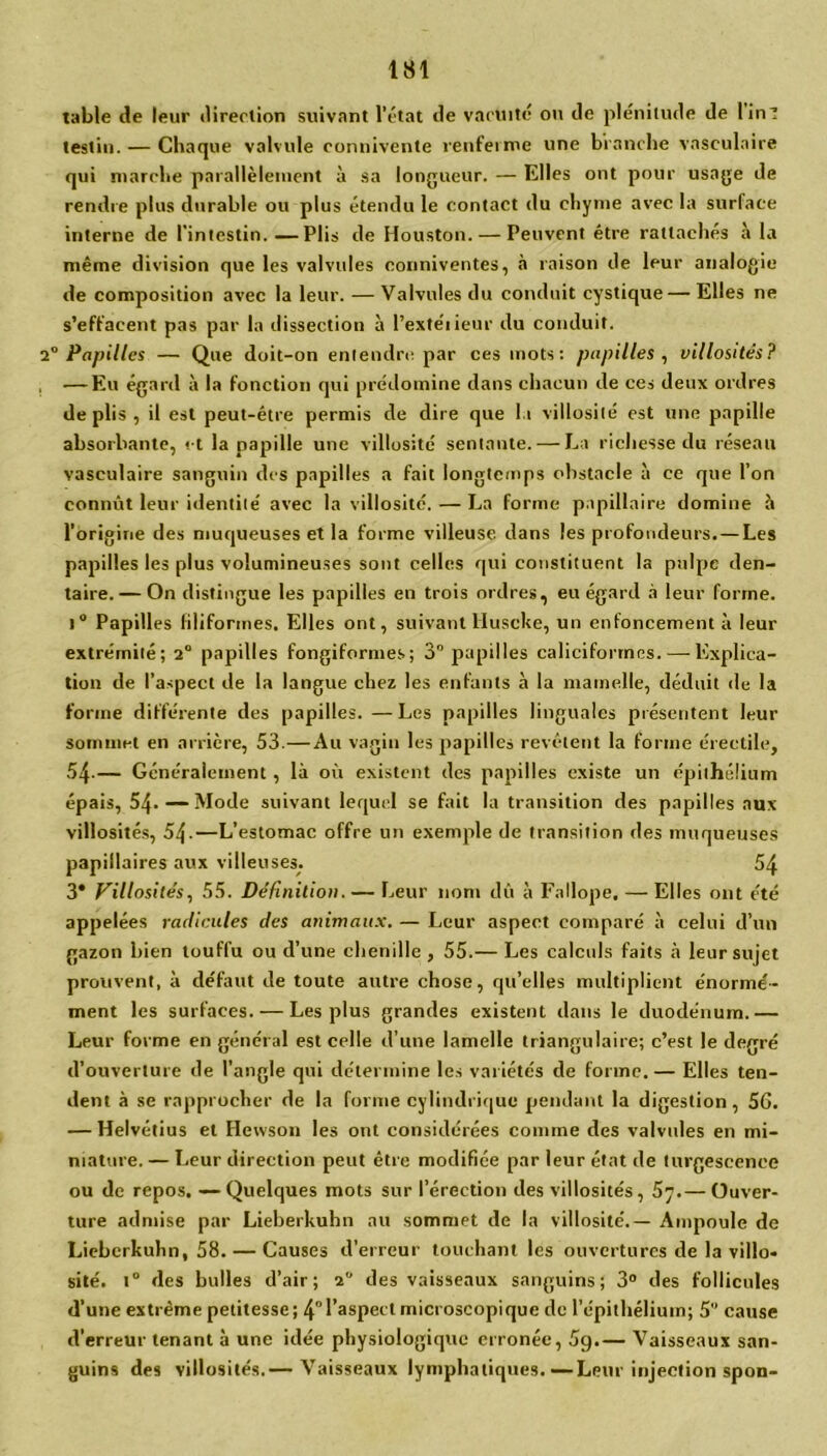 table de leur direction suivant l’état de vacuité ou de plénitude de lin-! test in. — Chaque valvule commente renferme une branche vasculaire qui marche parallèlement à sa longueur. — Elles ont pour usage de rendre plus durable ou plus étendu le contact du chyme avec la surface interne de l’intestin. —Plis de Houston. — Peuvent être rattachés à la même division que les valvules conniventes, à raison de leur analogie de composition avec la leur. — Valvules du conduit cystique — Elles ne s’effacent pas par la dissection à l’extéiieur du conduit. 2° Papilles — Que doit-on entendre par ces mots: papilles , villosités? — Eu égard à la fonction qui prédomine dans chacun de ces deux ordres de plis , il est peut-être permis de dire que l.i villosité est une papille absorbante, et la papille une villosité sentante. — La richesse du réseau vasculaire sanguin des papilles a fait longtemps obstacle à ce que l’on connût leur identité avec la villosité. — La forme papillaire domine à l'origine des muqueuses et la forme villeuse dans les profondeurs.—Les papilles les plus volumineuses sont celles qui constituent la pulpe den- taire.— On distingue les papilles en trois ordres, eu égard à leur forme. i° Papilles filiformes. Elles ont, suivant HuscUe, un enfoncement à leur extrémité; 2° papilles fongiformes; 3° papilles caliciformes.-—-Explica- tion de l’aspect de la langue chez les enfants à la mamelle, déduit de la forme différente des papilles. —Les papilles linguales présentent leur sommet en arrière, 53.—Au vagin les papilles revêtent la forme érectile, 54-— Généralement, là où existent des papilles existe un épithélium épais, 54.—Mode suivant lequel se fait la transition des papilles aux villosités, 54.—L’estomac offre un exemple de transition des muqueuses papillaires aux villeuses. 54 3* Villosités, 55. Définition. — Leur nom dû à Fallope. — Elles ont été appelées radicules des animaux. — Leur aspect comparé à celui d’un gazon bien touffu ou d’une chenille , 55.— Les calculs faits à leur sujet prouvent, à défaut de toute autre chose, qu’elles multiplient énormé- ment les surfaces. — Les plus grandes existent dans le duodénum.— Leur forme en général est celle d’une lamelle triangulaire; c’est le degré d’ouverture de l’angle qui détermine les variétés de forme. — Elles ten- dent à se rapprocher de la forme cylindrique pendant la digestion , 56. — Helvétius et Hewson les ont considérées comme des valvules en mi- niature. — Leur direction peut être modifiée par leur état de turgescence ou de repos. — Quelques mots sur l’érection des villosités, 57.— Ouver- ture admise par Lieberkuhn au sommet de la villosité.— Ampoule de Lieberkuhn, 58. — Causes d’erreur touchant les ouvertures de la villo- sité. t° des bulles d’air; 2 des vaisseaux sanguins; 3° des follicules d’une extrême petitesse; 4l’aspect microscopique de l’épithélium; 5” cause d’erreur tenant à une idée physiologique erronée, 59.— Vaisseaux san- guins des villosités.— Vaisseaux lymphatiques.—Leur injection spon-