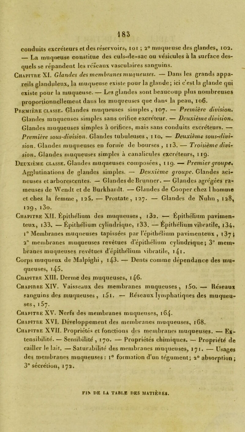 conduits excréteurs et des réservoirs, loi ; 2° muqueuse des glandes, 102. La muqueuse constitue des culs-de-sac ou vésicules à la surface des- quels se répandent les réseaux vasculaires sanguins. Chapitre XI. Glandes des membranes muqueuses. —Dans les grands appa- reils glanduleux, la muqueuse existe pour la glande; ici c’est la glande qui existe pour la muqueuse. — Les glandes sont beaucoup plus nombreuses proportionnellement dans les muqueuses que dans la peau, 106. PnEMiÈnE classe. Glandes muqueuses simples, 107. — Première division. Glandes muqueuses simples sans orifice excréteur. — Deuxième division. Glandes muqueuses simples à orifices, mais sans conduits excréteurs. — Première sous-division. Glandes tubuleuses, 1 10. — Deuxième sous-divi- sion. Glandes muqueuses en forme de bourses, ti3. — Troisième divi- sion. Glandes muqueuses simples à canalicules excréteurs, 119. Deuxième classe. Glandes muqueuses composées, 119. — Premier groupe. Agglutinations de glandes simples. — Deuxième groupe. Glandes aci- neuses et arborescentes. — Glandes de Brunner. — Glandes agrégées ra- meuses de Wendt et de Burkhardt. — Glandes de Cooper chez 1 homme et chez la femme, 125. — Prostate, 127. — Glandes de Nuhn , 128, 129, i3o. Chapitre XII. Epithélium des muqueuses, 1 32. — Épithélium pavirnen- teux, 133. —Épithélium cylindrique, 133. —Épithélium vibratile, 134. i° Membranes muqueuses tapissées par l’épithélium pavimenteux , 137 } 2° membranes muqueuses revêtues d’épithélium cylindrique; 3° mem- branes muqueuses revêtues d’épithélium vibratile, iz{i. Corps muqueux de Malpighi, 143. — Dents comme dépendance des mu- queuses, i45. Chapitre XIII. Derme des muqueuses, 146. ChapirreXIV. Vaisseaux des membranes muqueuses, i5o. — Uéseaux sanguins des muqueuses , i5i, — Réseaux lymphatiques des muqueu- ses , 157. Chapitre XV. Nerfs des membranes muqueuses, 164. Chapitre XVI. Développement des membranes muqueuses, 168. Chapitre XVII. Propriétés et fonctions des membranes muqueuses. — Ex- tensibilité. — Sensibilité , 170. — Propriétés chimiques. — Propriété de cailler le lait. —Saturabilite' des membranes muqueuses, 171. — Usages des membranes muqueuses: 1° formation d’un tégument; 20 absorption ; 3° sécrétion, 172. Fl» PE LA TAULE DES MATIÈRES.