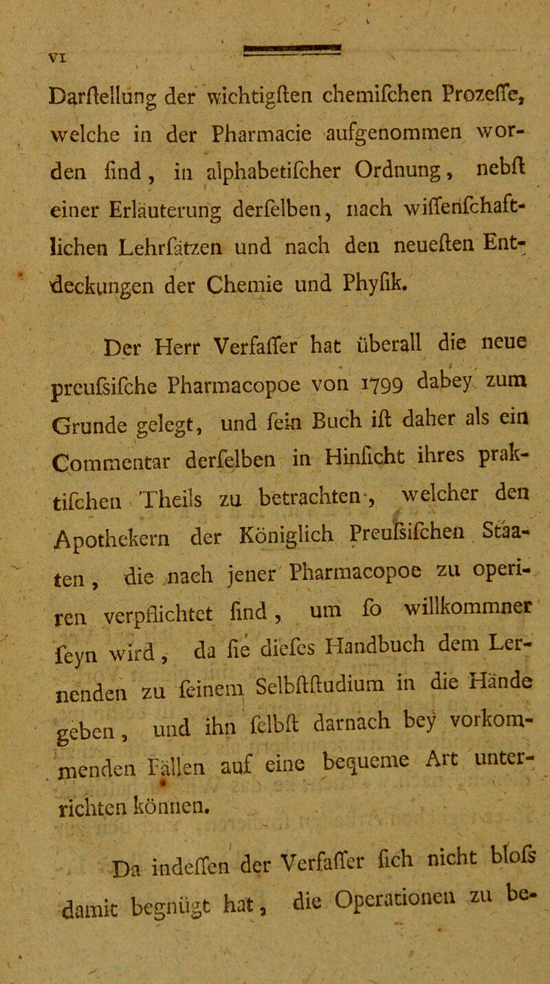 DarAellung der wichtigften chemifchen ProzefTe, welche in der Pharmacie aufgenommen wor- den find , in alphabetifcher Ordnung, nebfi; einer Erläuterung derfelben, nach wifferifchaft- lichen Lehrfätzen und nach den neueften Ent- 'deckungen der Chemie und Phyfik. Der Herr Verfafier hat überall die neue ^ ) prcußifche Pharmacopoe von 1799 d^bey zum Grunde gelegt, und fein Buch ift daher als ein Commentar derfelben in Hinficht ihres prak- tifchen Theils zu betrachten-, welcher den Apothekern der Königlich Preufsifchen Staa- ten , die nach jener Pharmacopoe zu operi- ren verpflichtet find, um fo willkommner feyn wird, da fie diefcs Handbuch dem Ler- nenden zu feinem SeMftudiura in die Hände geben, und ihn fclbfi; darnach bey vorkom- . menden Pallen auf eine bequeme Art unter- richten können. Da indeffcn der Verfaffer fich nicht btofs damit begnüät hat, die Operationen zu be-