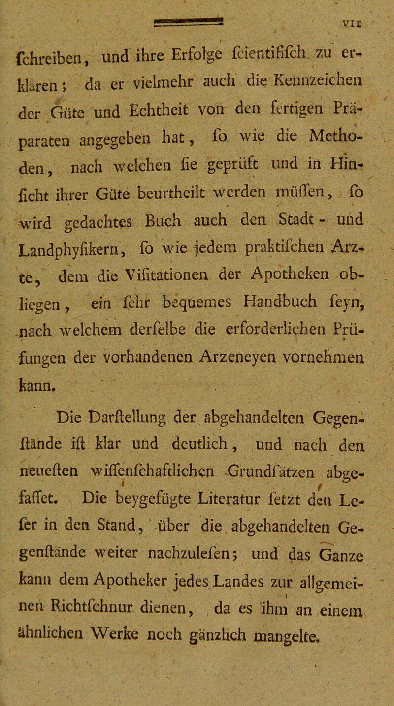 \ fchreiben, und ihre Erfolge feiendfifch. zu er- klären ; da er vielmehr auch die Kennzeichen der Güte und Echtheit von den fertigen Prä- paraten angegeben hat, fo wie die Metho- den, nach welchen fie geprüft und in Hin- ficht ihrer Güte beurtheilt werden müffen, fo wird gedachtes Buch auch den Stadt - und Landphyfikern, fo wie jedem praktifchen Arz- te, dem die Vifitationen der Apotheken ob- liegen , ein lehr bequemes Handbuch feyn, .nach welchem derfelbe die erforderlichen Prü- fungen der vorhandenen Arzeneyen vornehmen kann. Die Darftellung der abgehandelten Gegen- wände ift klar und deutlich, und nach den neueften wiifenfchaftlichen -Grundfätzen abge- * f faffet. Die beygefügte Literatur fetzt den Le- ier in den Stand, ' über die, abgehandelteri Ge- genftände weiter nachzulefen; und das Ganze kann dem Apotheker jedes Landes zur allgemei- nen Richtfehnur dienen, da es ihm an einem ähnlichen Werke noch gänzlich mangelte. \