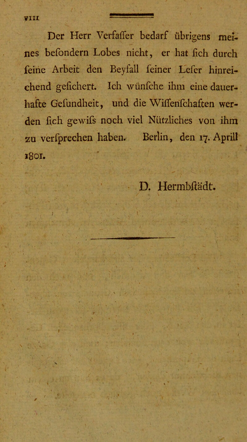 Der Herr Verfaffer bedarf übrigens mei- nes befondern Lobes nicht, er hat lieh durch feine Arbeit den Beyfall feiner Lefer hinrei- chend gefiebert. Ich wünfehe ihm eine dauer- hafte Gefundheit, und die Wilfenlchaften wer- den fich gewifs noch viel Nützliches von ihm zu verfprechen haben. Berlin, den 17. Aprill 1801. • D. Hermbftädt. ‘ \ ■ i 1 . . i , ■ . >