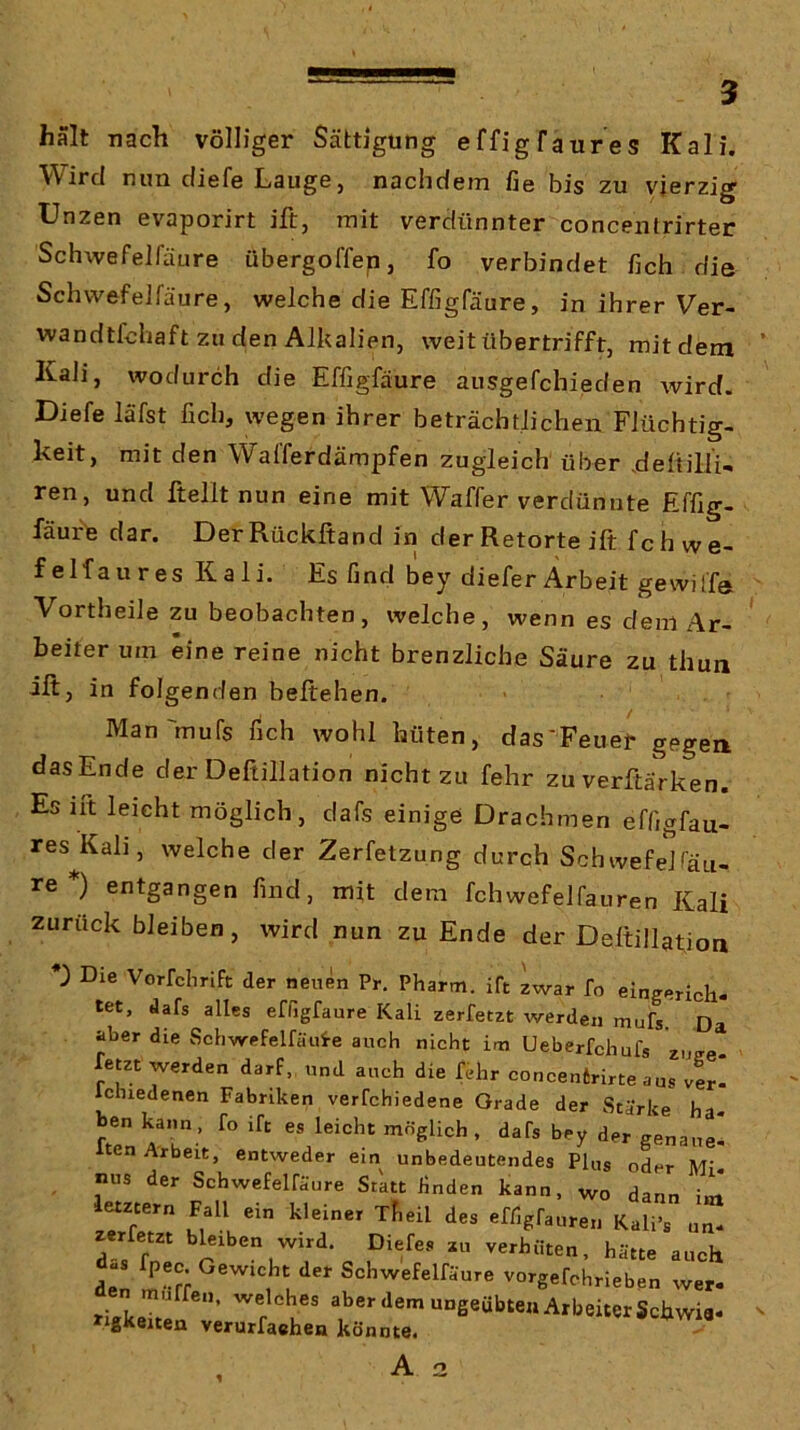 halt nach völliger Sättigung effigfaures Kali. Wird nun diefe Lauge, nachdem fie bis zu vierzig Unzen evaporirt ift, mit verdünnter concentrirter Schwefeifäure übergoffep, fo verbindet fich die Schwefelfäure, welche die Effigfäure, in ihrer Ver- wandtfchaft zu den Alkalien, weit übertrifft, mit dem Kali, wodurch die Effigfäure ausgefchieden wird. Diefe läfst fich, wegen ihrer beträchtlichen Flüchtig- keit, mit den Walferdämpfen zugleich über .deftilli- ren, und ftellt nun eine mit Waffer verdünnte Effig- fäure dar. DerRückftand in der Retorte ift fchwe- f elfaures Kali. Es find bey diefer Arbeit gewilf® Vortheile zu beobachten, welche, wenn es dem Ar- beiter um eine reine nicht brenzliche Säure zu thun ift, in folgenden beftehen. Man'mufs fich wohl hüten, das'Feuer gegen dasEnde der Deftillation nicht zu fehr zu verftärken. Es ift leicht möglich, dafs einige Drachmen effigfau- res Kali, welche der Zerfetzung durch Schwefelsäu- re *) entgangen find, mit dem fchwefelfauren Kali Zurückbleiben, wird nun zu Ende der Deftillation Die Vorfchrift der neuen Pr. Pharm, ift iwar fo eingerich- tet, dafs alles effigfäure Kali zerfetzt werden mufs. Da aber die Schwefelfäui-e auch nicht im Ueberfchufs zu fetzt werden darf,, und auch die fehr concenirirte a us ver- Ichiedenen Fabriken verfchiedene Grade der Stärke ha- ben kann, fo ift es leicht möglich, dafs bey der genaue' Iten Arbeit, entweder ein unbedeutendes Plus oder M; nus der Schwefelfäure Statt finden kann, wo dann i« letztem Fall ein kleiner xfieil des effigfauren Kali’s un- zerfetzt bleiben wird. Diefes zu verhüten, hätte auch iZ Schwefelfäure vorgefchrieben wer- liKkeitei v’ Arbeiter Schwia- »‘gKeuen verurfaehen könnte. A 2