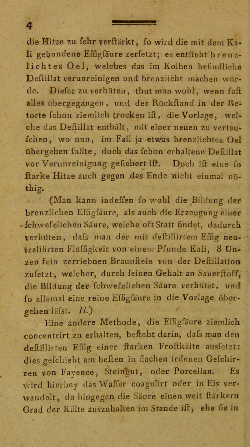 / 4 —— - die Hitze zu fehr verftärkt, fo wird die mit dem Ka- li geljundene Effigfäure zerfetzt; es entfteht brenz- lichtes Oel, welches das im Kolben befindliche Deftillat verunreinigen und brenzlicht machen wür- de. Diefec zu verhüten , thut man wohl, wenn fall alles übergegangen, und der Rückftand in der Re- torte fchon ziemlich trocken ift, die Vorlage, wel- che das Deltillat enthält, mit einer neuen zu vertau- fchen, wo nun, im Fall ja etwhs brenzlichtes Oel übergehen follte, doch das fchon erhaltene Deftillat vor Verunreinigung gefiebert ift. Doch ift eine fo Jftarke Hitze auch gegen das Ende nicht einmal nü- thig. (Man kann indeffen fo wohl die Bildung der brenzlichen Effigfäure, als auch die Erzeugung einer »fchwefclichen Säure, welche oftStatt findet, dadurch verhüten, dafs man der mit deltillirtem Effig neu- tralifirten Flüffigkeit von einem Pfunde Kali, 8 Un- zen fein zerriebnen Braunftein von der Deftillation zu fetzt, welcher, durch feinen Gehalt an Sauerftoff, die Bildung der fchwefclichen Saure verhütet, und fo allemal eine reine Effigfäure in die Vorlage über- gehen'läfst. H.') Eine andere Methode, die Effigfäure ziemlich concentrirt zu erhalten, befteht darin, dafs man den deftillirten Effig einer ftarken Froftkälte ausfetzt: dies gefchieht am heften in flachen irdenen Gefchir- ren von Fayence, Steingut, oder PorcelJan. Es wird hierbey das Waffer coagulirt oder in Eis ver- wandelt, da hingegen die Säure einen weit ftärkern Grad der Kälte auszuhalten im Stande ift, ehe fie in