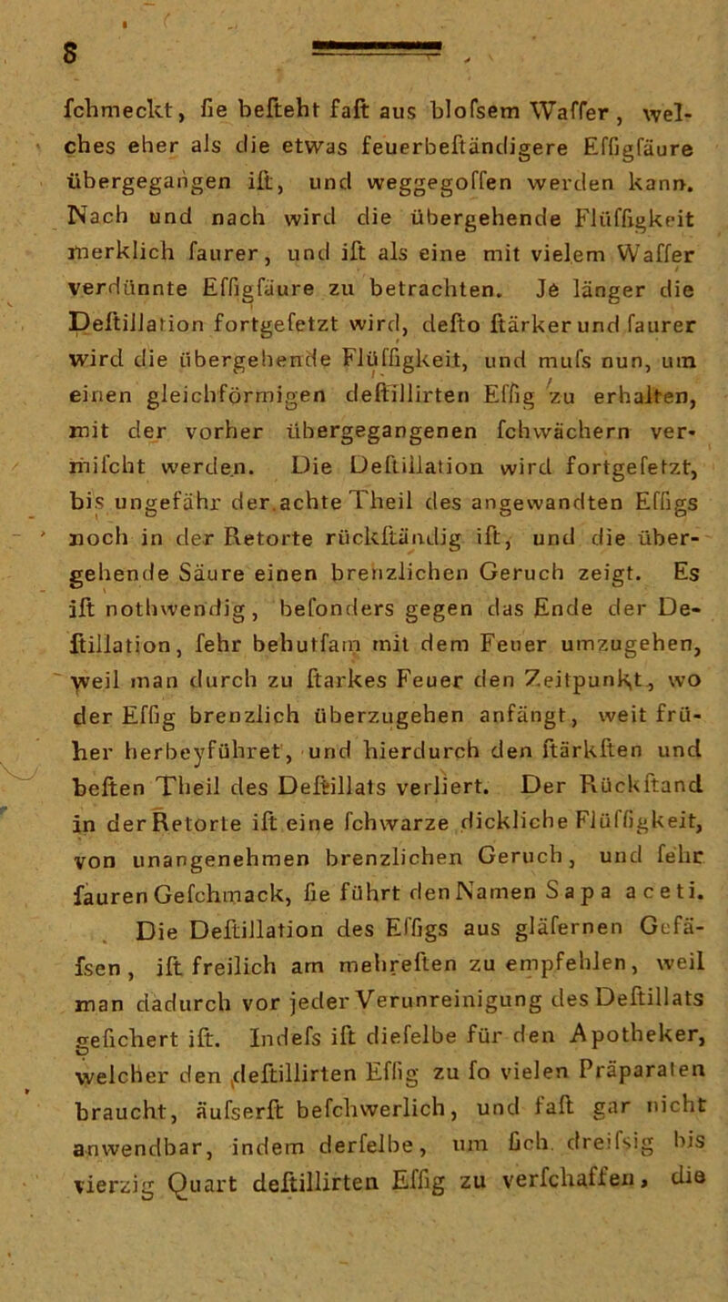 fchmeckt, fie befteht fall aus blofsem Waffer , wel- ches eher als die etwas feuerbeftändigere Effigfäure übergegahgen ift, und weggegoffen werden kann. Nach und nach wird die übergehende Flüffigkeit jüerklich faurer, und ift als eine mit vielem Waffer verdünnte Effigfäure zu betrachten. Je länger die DeftiJlation fortgefetzt wird, defto fiärker und faurer wird die übergehende Flüffigkeit, und mufs nun, um einen gleichförmigen deftillirten Effig zu erhalten, mit der vorher übergegangenen fchvvächern ver- riiifcht werden. Die Üeftiilation wird fortgefetzt, bijS ungefähr der.achte Theil des angewandten Effigs noch in der Retorte rückftändig ift, und die über- gehende Säure einen brenzlichen Geruch zeigt. Es ift nothweridig, befonders gegen das Ende der De- ßillation, fehr behutfain mit dem Feuer uinzugehen, ' ■yveil man durch zu ftarkes Feuer den Zeitpunkt., wo der Effig brenzlich überzugehen anfängt, weit frü- her berbeyführet, und hierdurch den ftärkften und heften Theil des Deftillats verliert. Der Pxückftand in derRetorte ift eine fchwarze dickliche Flüffigkeit, von unangenehmen brenzlichen Geruch, und fehr faurenGefchmack, fie führt den Namen S a p a aceti. Die Deftillation des Effigs aus gläfernen Gefä- fsen, ift freilich am mehreften zu eriipfehlen, weil man dadurch vor jeder Verunreinigung des Deftillats gefiebert ift. Indefs ift diefelbe für den Apotheker, welcher den deftillirten Effig zu fo vielen Präparaten braucht, äufserft befchwerlich, und fall gar nicht anwendbar, indem derfeJbe, um ficb. dreifsig his vierzig Quart deftillirten Effig zu verfchaffen, tüö