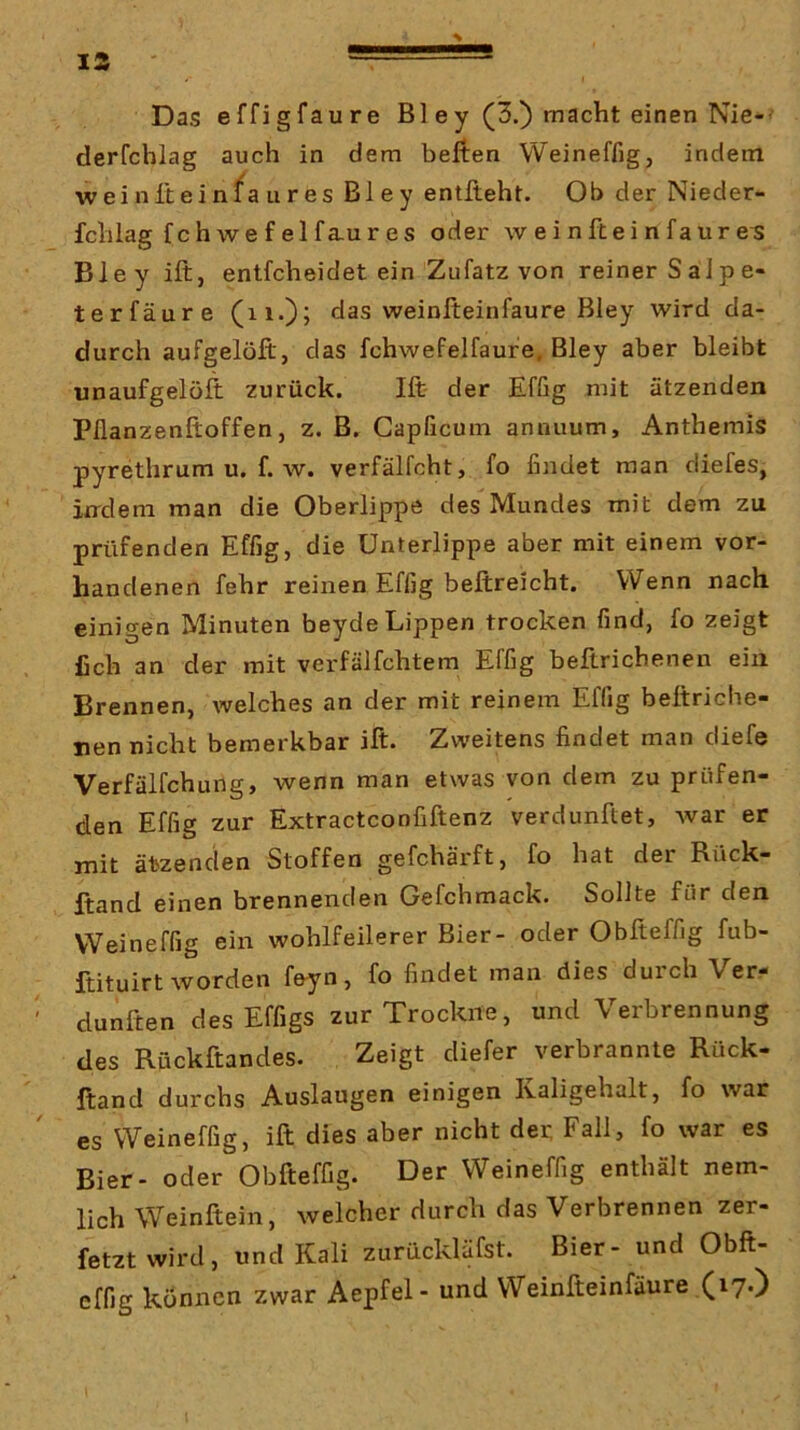 Das effigfaure Bl ey (3.) macht einen Nie-- derfchlag auch in dem heften Weineffig, indem weiniteinfaures Bley entlieht. Ob der Nieder- fchlag fchwefelfaures oder weinfteinfaure^ Bley ift, entfcheidet ein Zufatz von reiner Saipe- terfäure (ii.)? das weinfteinfaure Bley wird da- durch aufgelöfl, das fchwefelfaufe, Bley aber bleibt «naufgelöfi: zurück. Ift- der Efßg mit ätzenden Pflanzenftoffen, z. B. Gapficum annuum, Anthemis pyrethrum u. f. w. verfälfcht, fo findet man diefes, indem man die Oberlippe des Mundes mit dem zu prüfenden Effig, die Unterlippe aber mit einem vor- handenen fehr reinen Effig beftreicht. Wenn nach einigen Minuten beyde Lippen trocken find, fo zeigt fich an der mit verfälfchtem Effig beftrichenen ein Brennen, welches an der mit reinem Effig beftriche- nen nicht bemerkbar ift. Zweitens findet man diefe Verfälfchung, wenn man etwas von dem zu prüfen- den Effig zur Extractconfiftenz verdunftet, war er mit ätzenden Stoffen gefchärft, fo hat der Rück- ftand einen brennenden Gefchmack. Sollte für den Weineffig ein wohlfeilerer Bier- oder Obfteffig fub- ftituirt worden feyn, fo findet man dies durch Ver- dunften des Effigs zur Trockne, und Verbrennung des Rückftandes. Zeigt diefer verbrannte Rück- ftand durchs Auslaugen einigen Kaligehalt, fo war es Weineffig, ift dies aber nicht der, Fall, fo war es Bier- oder Obfteffig. Der Weineffig enthält nem- lich Weinftein, welcher durch das Verbrennen zer- fetzt wird, und Kali zurückläfst. Bier- und Obft- effig können zwar Aepfel- und Weinfteinfaure (17.)