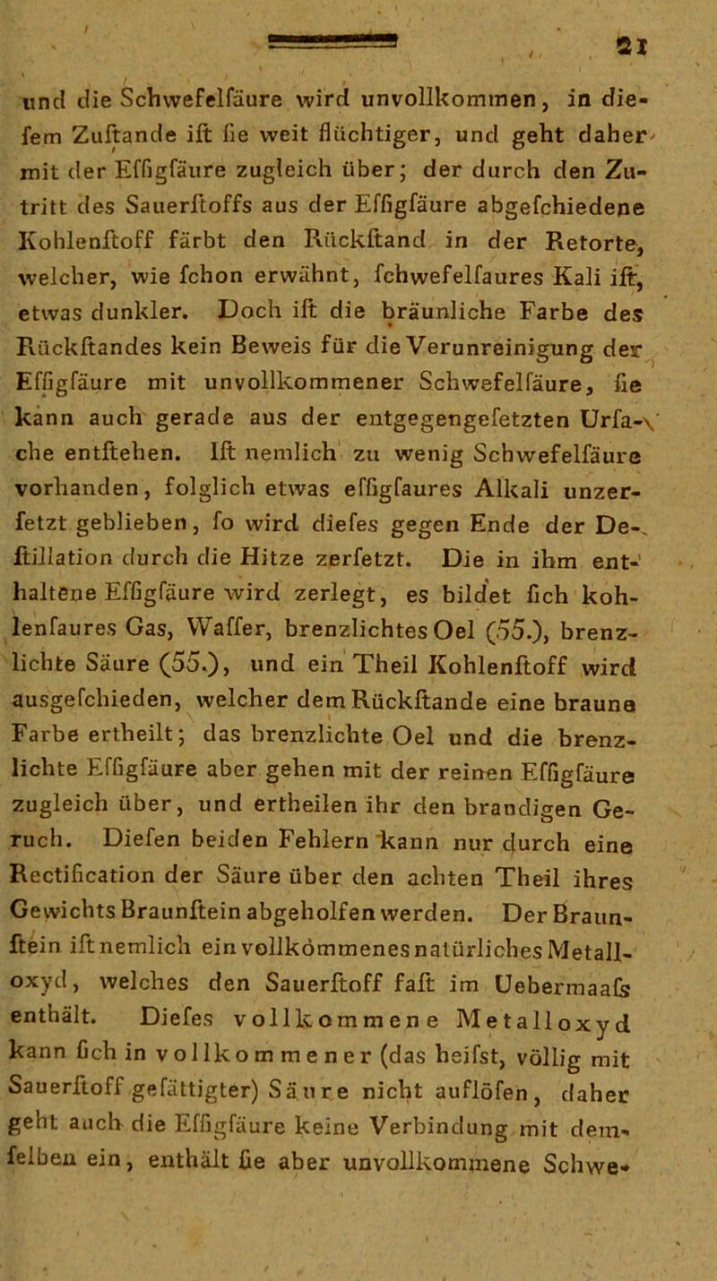 / 21 und die Schvvefelfäure wird unvollkominen, in die- fem Zuftande ift fie weit flüchtiger, und geht daber^ mit der Effigfäure zugleich über; der durch den Zu- tritt des Sauerftoffs aus der Effigfäure abgefchiedene Kohlenftoff färbt den Rückftand in der Retorte, welcher, wie fchon erwähnt, fchwefelfaures Kali ift, etwas dunkler. Doch ift die bräunliche Farbe des Rückftandes kein Beweis für die Verunreinigung der ^ Effigfäure mit unvollkommener Schwefelfäure, fie kann auch gerade aus der entgegengefetzten Urfa-\ che entftehen. Ift nemlich zu wenig Schwefelfäure vorhanden, folglich etwas effigfaures Alkali unzer- fetzt geblieben, fo wird diefes gegen Ende der De-, fiillation durch die Hitze zerfetzt. Die in ihm ent- haltene Effigfäure wird zerlegt, es bildet fich koh- lenfaures Gas, Waffer, brenzlichtes Oel (55.), brenz- lichte Säure (55.), und ein Theil Kohlenftoff wird ausgefchieden, welcher dem Rückftande eine brauna Farbe ertheilt; das brenzlichte Oel und die brenz- lichte Effigfäure aber gehen mit der reinen Effigfäure zugleich über, und ertheilen ihr den brandigen Ge- ruch. Diefen beiden Fehlern'kann nur durch eine Rectification der Säure über den achten Theil ihres Gewichts Braunftein abgeholfen werden. Der ßraun- ftein ift nemlich ein vollkommenes natürliches Metall- oxyd, welches den Sauerftoff fall im Uebermaafe enthält. Diefes vollkommene Metalloxyd kann fich in vollkommener (das heifst, völlig mit Sauerftoff gefättigter) Säure nicht auflöfen, daher geht auch die Effigfäure keine Verbindung mit dem- felbeu ein, enthält fie aber unvollkommene Schwe-