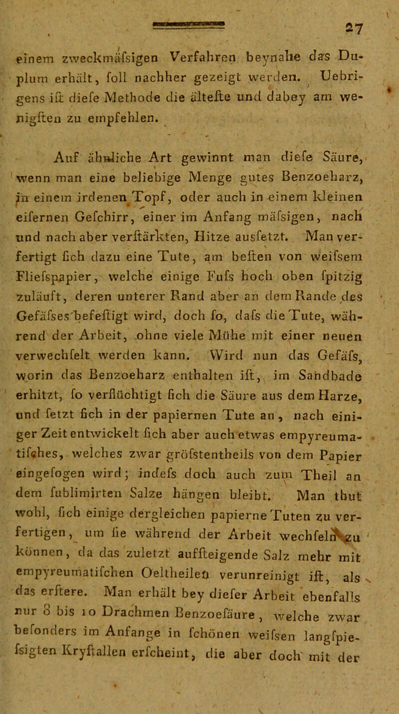 1 einem zweckmäfsigen Verfahren beynahe das Du- plum erhält, füll nachher gezeigt werden. Uebri- gens iü diefe Methode die alteJte und dabey am we- nigften zu empfehlen. Auf ähnliche Art gewinnt man diefe Säure,' wenn man eine beliebige Menge gutes Benzoeharz, ^n einem irdenen^Topf, oder auch in einem kleinen eiferneii Gefchirr, einer im Anfang mäfsigen, nach und nach aber verftärkten, Hitze ausfetzt. Man ver- \ fertigt fich dazu eine Tute, am beiten von weifsem Fliefspapier, welche einige Fufs hoch oben fpitzig zuläuft, deren unterer Rand aber an dem Rande des Gefäfses'befeftigt wird, doch fo, dafs die Tute, wäh- rend der Arbeit, .ohne viele Mühe mit einer neuen verwechfelt werden kann. Wird nun das Gefäfs, worin das Benzoeharz enthalten ift, im Sahdbade erhitzt, fo verflüchtigt fich die Säure aus dem Harze, und fetzt fich in der papiernen Tute an, nach eini- ger Zeit entwickelt fich aber auch etwas empyreuma- • tiffihes, welches zwar gröfstentheils von dem Papier ' eingefogen wird; indefs doch auch zuin Theil an dem fublimjrten Salze hängen bleibt. Man tbut wohl, fich einige dergleichen papierne Tuten ?u ver- fertigen, um lie während der Arbeit wechfeli^u ' können, da das zuletzt auffteigende Salz mehr mit empyreumälifchen Oeltheileü verunreinigt ift, als n das erftere. Man erhält bey diefer Arbeit ebenfalls nur 8 bis lo Drachmen Benzoefäure , welche zwar befonders im Anfänge in fchönen weifsen langfpie- fsigten Kryftallen erfcheint, die aber doch mit der