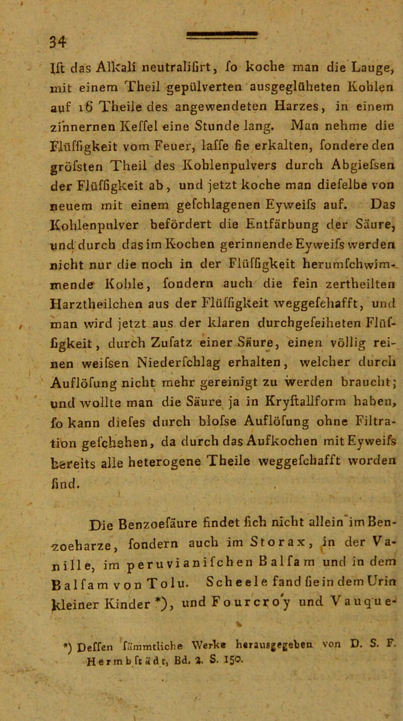 I 34 Ift das Alkali neutraliGrt, fo koche man die Lauge, mit einem Theil gepülverten ausgeglüheten Kohlen auf i6 Theile des angewendeten Harzes, in einem zinnernen Keffel eine Stunde lang. Man nehme die Flüffigkeit vom Feuer, laffe fie erkalten, fondereden gröfsten Theil des Kohlenpulvers durch Abgiefsen der Flüffigkeit ab, und jetzt koche man diefelbe von neuem mit einem gefchlagenen Eyweifs auf. Das Kohlenpulver befördert die Entfärbung der Säure, und durch das im Kochen gerinnende Eyvveifs werden nicht nur die noch in der Flüffigkeit herumfchwimr. mende Kohle, fondern auch die fein zertheilten Harztheilchen aus der Flüffigkeit weggefehafft, und man wird jetzt aus der klaren durchgefeiheten Flüf- figkeit, durch Zufatz einer Säure, einen völlig rei- nen weifsen Niederfchlag erhalten, welcher durch Auflöfung nicht mehr gereinigt zu werden braucht; und wollte man die Säure^ ja in Kryftallform haben, fo kann diefes durch blofse Auflöfung ohne Filtra- tibn gefchshen, da durch das Aufkochen mit Eyweifs bereits alle heterogene Theile weggefehafft worden find. Die Benzoefäure findet fich nicht allein*im Ben- ■zoeharze, fondern auch im Storax, in der Va- nille, im peruvianifchen Balfam und in dem BalfamvonTolu. Scheele fand fie in dem Urin kleiner Kinder *)> undFourcroy und Vauque- % *) Deffen fämmtliche Werk» herausgegeken von D. S. F. Hermb ftädt, Bd, %. S. 15®*