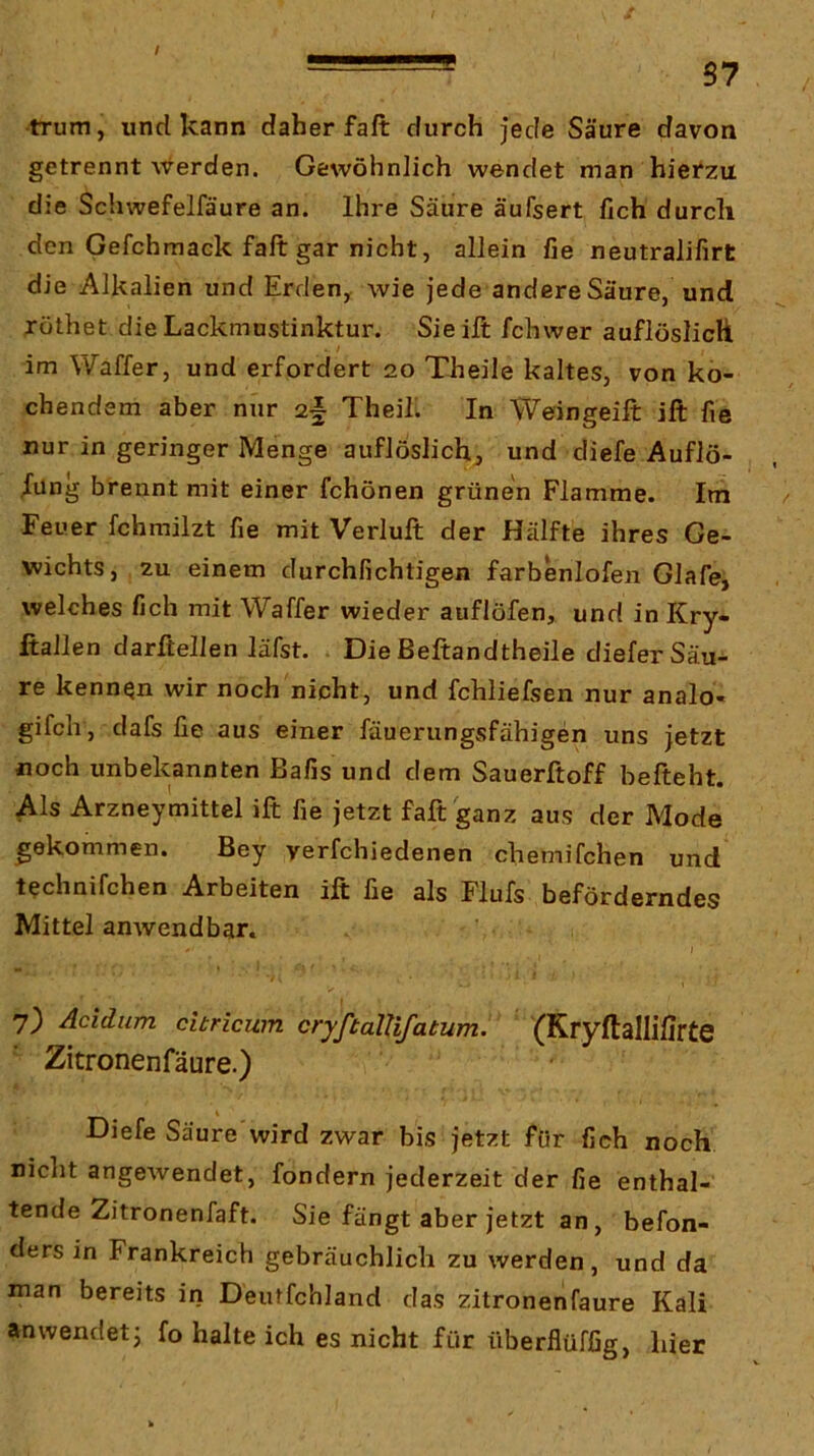 / S7 trum, und kann daher faft durch jede Säure davon getrennt werden. Gewöhnlich wendet man hietzu die Schwefelfäure an. Ihre Säure äufsert fich durch den Gefchmack faft gar nicht, allein fie neutralifirt die Alkalien und Erdeuy wie jede andere Säure, und jöthet die Lackmustinktur. Sieift fchwer auflöslicH . / im Waffer, und erfordert 20 Theile kaltes, von ko- chendem aber nur 2§ Theil. In Weingeift ift fie nur in geringer Menge auflöslichj und diefe Auflö- sung brennt mit einer fchönen grünen Flamme. Im Feuer fchmilzt fie mit Verluft der Hälfte ihres Ge- wichts, zu einem durchfichtigen farbenlofen Glafe, welches fich mit Waffer wieder auflöfen, und inKry- ftallen darßeilen läfst. Die Beftandtheile diefer Säu- re kennen wir noch nicht, und fchliefsen nur analo- gifcli, dafs fie aus einer fäuerungsfähigen uns jetzt noch unbekannten Bafis und dem Sauerftoff befteht. Als Arzneymittel ift fie jetzt faft ganz aus der Mode gekommen. Bey verfchiedenen chemifchen und technifchen Arbeiten ift fie als Flufs beförderndes Mittel anwendbar. 7) Acidum citricwn cryftalUfatum. (Kryftallifirte Zitronenfäure.) Diefe Säure'wird zwar bis jetzt für fich noch niclit angewendet, fondern jederzeit der fie enthal- tende Zitronenfaft. Sie fängt aber jetzt an, befon- ders in Frankreich gebräuchlich zu werden, und da man bereits in Deiitfchland das zitronenfäure Kali anwendet j fo halte ich es nicht für ttberflüfßg, hier