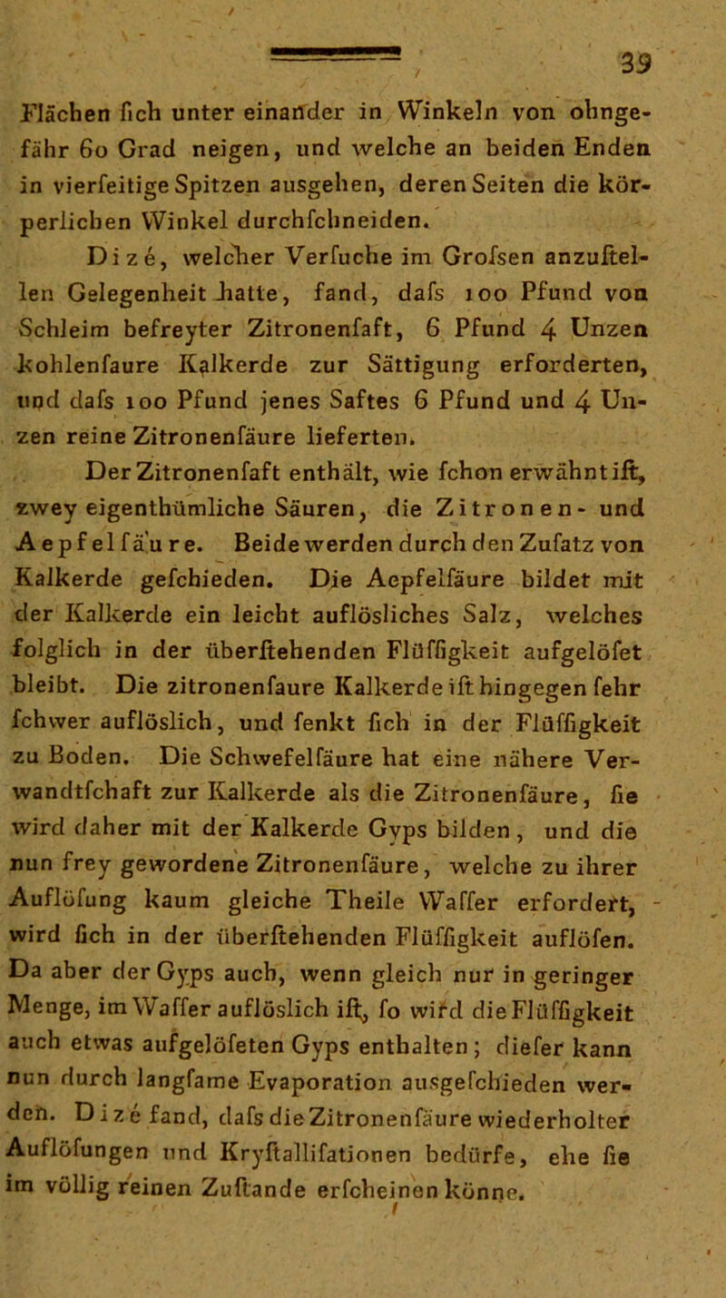 Flächen fich unter einaifder in Winkeln von ohnge- fähr 6o Grad neigen, und welche an beiden Enden in vierfeitige Spitzen ausgehen, deren Seiten die kör- perlichen Winkel durchfchneiden» Dize, welclier Verfuche im Grofsen anzuftel- len Gelegenheit Jiatte, fand, dafs loo Pfund von Schleim befreyter Zitronenfaft, 6 Pfund 4 Unzen kohlenfaure K^lkerde zur Sättigung erforderten, und dafs loo Pfund jenes Saftes 6 Pfund und 4 Un- zen reine Zitronenfäure lieferten» Der Zitronenfaft enthält, wie fchon erwähnt ift, zwey eigenthümliche Säuren, die Zitronen- und A epf el fä'u re. Beide werden durch den Zufatz von Kalkerde gefchieden. Die Aepfelfäure bildet mit der Kalkerde ein leicht auflösliches Salz, welches folglich in der überßehenden Flüffigkeit aufgelöfet bleibt. Die zitronenfäure Kalkerde ift hingegen fehr fchwer auflöslich, und fenkt fich in der Flüffigkeit zu Boden. Die Schwefelfäure hat eine nähere Ver- wandtfchaft zur Kalkerde als die Zitronenfäure, fie wird daher mit der Kalkerde Gyps bilden , und die nun frey gewordene Zitronenfäure, welche zu ihrer Auflüfung kaum gleiche Theile Waffer erfordert, wird fich in der überftehenden Flüffigkeit auflöfen. Da aber der Gyps auch, wenn gleich nur in geringer Menge, im Waffer auflöslich ift;, fo wird dieFlüffigkeit auch etwas aufgelöfeten Gyps enthalten ; diefer kann nun durch langfame Evaporation ausgefchieden wer- den. Dize fand, dafs die Zitronenfäure wiederholter Auflöfungen und Kryftallifationen bedürfe, ehe fie im völlig reinen Zuftande erfcheinen könne.
