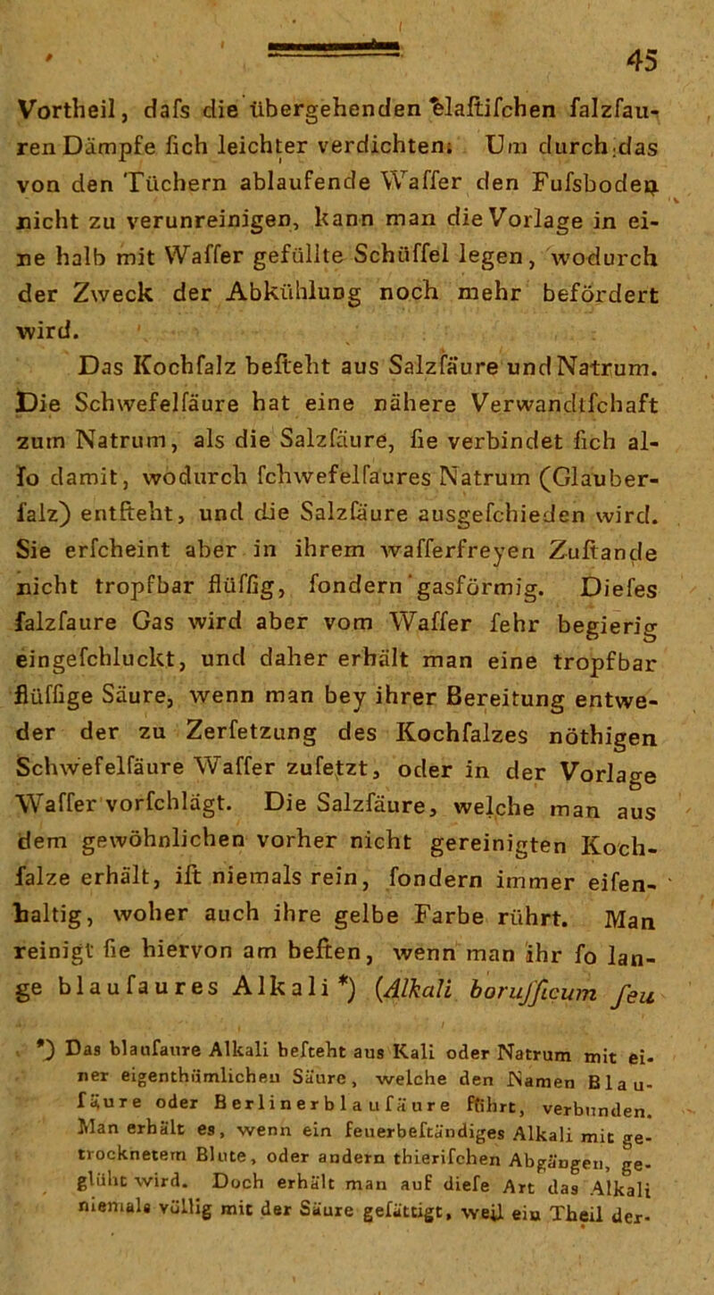 I 45 * Vortheil, dafs die übergehenden ^laftifchen falzfaur renDämpfe fich leichter verdichten; Um durch;das von den Tüchern ablaufende Waffer den Fufsbodep. nicht zu verunreinigen, kann man die Vorlage in ei- ne halb mit Waffer gefüllte Schüffel legen, wodurch der Zweck der Abkühlung noch mehr befördert wird. Das Kochfalz befteht aus Salzfäure undNatrum. Die Schwefelfäure hat eine nähere Verwandlfchaft zum Natrum, als die Salzfäure, fie verbindet fich al- fo damit, wodurch fchwefelfaures Natrum (Glauber- falz) entlieht, und die Salzfäure ausgefchieden wird. Sie erfcheint aber in ihrem wafferfreyen Zuftande nicht tropfbar flüffig, fondern‘gasförmig. Diefes falzfaure Gas wird aber vom Waffer fehr begierig eingefchluckt, und daher erhält man eine tropfbar flüffige Säure, wenn man bey ihrer Bereitung entwe- der der zu Zerfetzung des Kochfalzes nöthigen Schwefelfäure Waffer zufejizt, oder in der Vorlage Waffer vorfchlagt. Die Salzfäure, welche man aus dem gewöhnlichen vorher nicht gereinigten Koch- falze erhält, ift niemals rein, fondern immer eifen- baltig, woher auch ihre gelbe Farbe rührt. Man reinigt fie hiervon am heften, wenn man ihr fo lan- ge blaufaures Alkali*) (J/ka/l boruj'ßcum feu *) Das blaufauTe Alkali befteht aus Kall oder Natrum mit ei- ner eigenthümlicheu Säure, welche den Namen Blau- fäure oder B er 1 i n e r b 1 a u f ä u r e ftihrt, verbunden. Man erhält es, wenn ein feuerbeftändiges Alkali mit ge- trocknetem Blute, oder andern thierifchen Abgängen, ge- glüht wird. Doch erhält man auf diefe Art das Alkali niemals völlig mit der Säure gefättigt, weil ein Theil der-