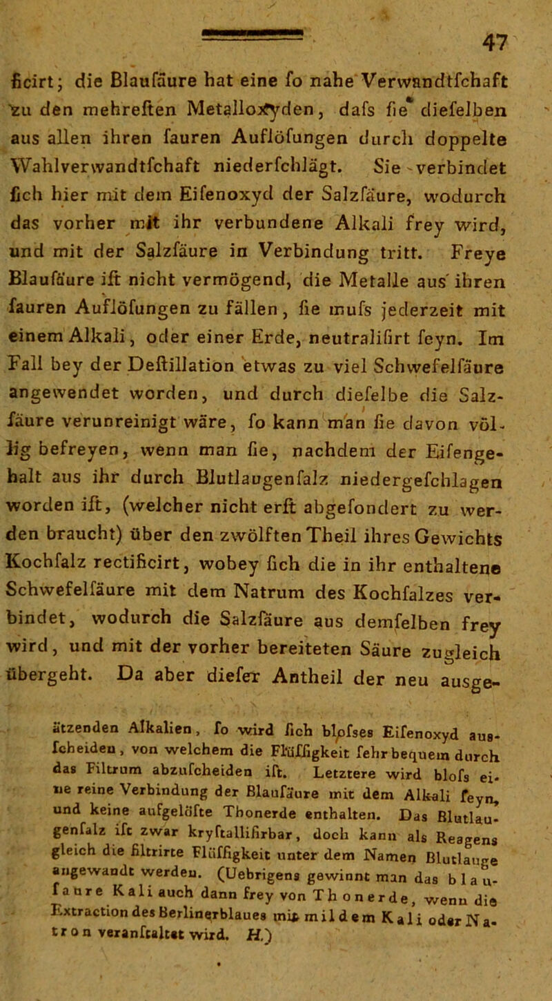ficirt; die ßlaufaure hat eine fo nahe'Verwandtfchaft ZU den mehreften Metallo;jfyden, dafs fie* cliefelben aus allen ihren fauren Auflöfungen durcli doppelte Wahlverwandtfchaft niederfchJägt. Sie ^verbindet lieh hier mit dem Eifenoxyd der Salzfaure, wodurch das vorher mit ihr verbundene Alkali frey wird, und mit der Salzfaure in Verbindung tritt. Freye Blaufäure ift nicht vermögend, die Metalle aus' ihren fauren Auflöfungen zu fällen, fie mufs jederzeit mit einem Alkali, oder einer Erde, neutralifirt feyn. Im Fall bey der Deftillation etwas zu viel Schwefelfäure angewendet worden, und durch diefelbe die Salz- fäure verunreinigt wäre, fo kann Wan fie davon vöF h’g befreyen, wenn man fie, nachdem der Eifenge- halt aus ihr durch Blutlaugenfalz niedergefchlagen worden ift, (weicher nicht erft abgefondert zu wer- den braucht) über den zwölften Theil ihres Gewichts Kochfalz rectificirt, wobey fich die in ihr enthaltene Schwefelfäure mit dem Natrum des Kochfalzes ver- bindet, wodurch die Salzfaure aus demfelben frey wird, und mit der vorher bereiteten Säure zugleich übergeht. Da aber diefer Antheil der neu ausge- ätzenden Alkalien, fo wird fich blpfses Eifenoxyd aus- fcheideu, von welchem die Fl'üfTigkeit fehr bequem durch das Filtrum abzufcheiden ift. Letztere wird blofs ei- ne reine Verbindung der ßlaufaure mit dem Alkali feyn, und keine aufgeldfte Tbonerde enthalten. Das ßlutlau- genfalz ift zwar kryCtallifirbar, doch kann als Reagens gleich die filtrirte Flüffigkeit unter dem Namen Blutlauge angewandt werden. (Uebrigens gewinnt man das bla u- faureKali auch dann frey von Thonerde, wenn die Extraction des Berliner blaues mifr mildem Kali oder Na- t r o n veranfcaltet wird. H.)