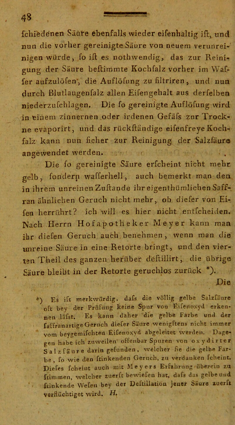 fchi^denen Säure ebenfalls wieder eifenbaltig ift, und nun die vorher gereinigte Säure von neuem verunrei- nigen würde, fo ift es nothwendig, das zur Reini- gung der Säure beftimmte Kochfalz vorher im Waf- fer aufzulöfen’, die Auflöfung zu filtriren, und nun durch ßlutlaugenfalz allen Eifengehalt aus derfelben niederzufchlagen. Die fo gereinigte Auflöfung wird in einem zinnernen oder irdenen Gefäfs zur Trock- ne evaporirt, und das rückftändige eifenfreye Koch- falz kann nun ficher zur Reinigung der Salzfäura angewendet werden. Die fo gereinigte Säure erfcheint nicht mehr gelb, fonderji wafferhell, auch bemerkt man den in ihrem unreinenZuftande ihr eigenthümlichenSaff- ran ähnlichen Geruch nicht mehr, ob diefer von El- fen herrührt? ich will es hier nicht entfcheiden. Nach Herrn Hofapotheker Meyer kann man ihr diefen Geruch auch benehmen, wenn man die unreine Säure in eine Retorte bringt, und den vier- ten Theil des ganzen herüber deftillirt, die übrige Säure bleibt in der Retorte geruchlos zurück *). Die <■) Es ift merkwürdig, dafs die völlig gelbe Salzfäure oft bey der Prüfung keine Spur von Eifenoxyii erken- nen lufst. Es kann daher die gelbe Farbe und der I faffranartige Geruch diefer Säure wenigftens nicht immer vom beygemifchten Eifenoxyd abgeleitet werden. Dage- gen habe ich zuweilen offenbar Spuren von oxydirter S al z fä u r e darin gefunden , welcher fie die gelbe Far- be , fo wie den ftinkenden Geruch, zu verdanken fcheint. Diefes fcheint auch mit Meyers Erfahrung • überein za ftimmen, welcher zuerft bewiefeu hat, dafs das gelbe und ftinkende Wefen bey der DeftiUation jener Säure zuerft verflüchtiget wird. H,