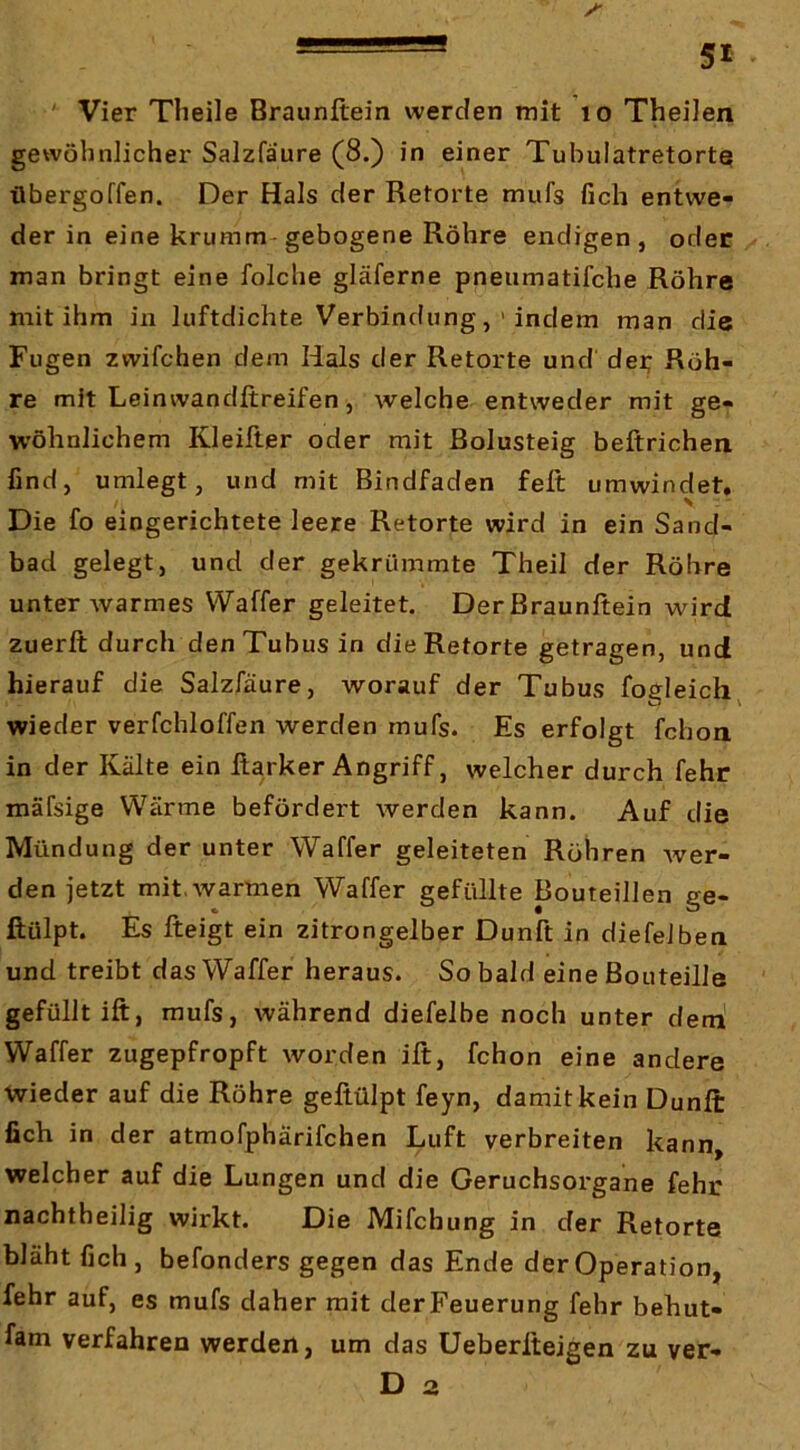 * Vier Tlieile Braunftein werden mit lo TheiJen gewöhnlicher Salzfäure (8.) in einer Tubulatretortq ilbergoffen. Der Hals der Retorte mufs fich entwe- der in eine krumm gebogene Röhre endigen, oder man bringt eine folche gläferne pneumatifche Röhre mit ihm in luftdichte Verbindungindem man die Fugen zwifchen dem Hals der Retorte und der; Röh- re mit Leinwandftreifen, welche entweder mit ge- wöhnlichem Kleifter oder mit Bolusteig beftrichen find, umlegt, und mit Bindfaden feft umwindet. Die fo eingerichtete leere Retorte wird in ein Sand- bad gelegt, und der gekrümmte Theil der Röhre unter warmes Waffer geleitet. Der Braunftein wird zuerft durch den Tubus in die Retorte getragen, und hierauf die Salzfäure, worauf der Tubus fogleich^ wieder verfchloffen werden mufs. Es erfolgt fchoii in der Kälte ein ßarker Angriff, welcher durch fehr mäfsige Wärme befördert werden kann. Auf die Mündung der unter Waffer geleiteten Röhren Aver- den jetzt mit, warmen Waffer gefüllte Bouteillen ge- ftülpt. Es fteigt ein zitrongelber Dunft in diefelben und treibt das Waffer heraus. Sobald eine Bouteille gefüllt ift, mufs, während diefelbe noch unter dem Waffer zugepfropft worden ift, fchon eine andere Wieder auf die Röhre geftülpt feyn, damit kein Dunft fich in der atmofphärifchen Luft verbreiten kann, welcher auf die Lungen und die Geruchsorgane fehr nachtheilig wirkt. Die Mifchung in der Retorte bläht fich, befonders gegen das Ende der Operation, fehr auf, es mufs daher mit derFeuerung fehr behut- fam verfahren werden, um das Üeberfteigen zu ver- D a