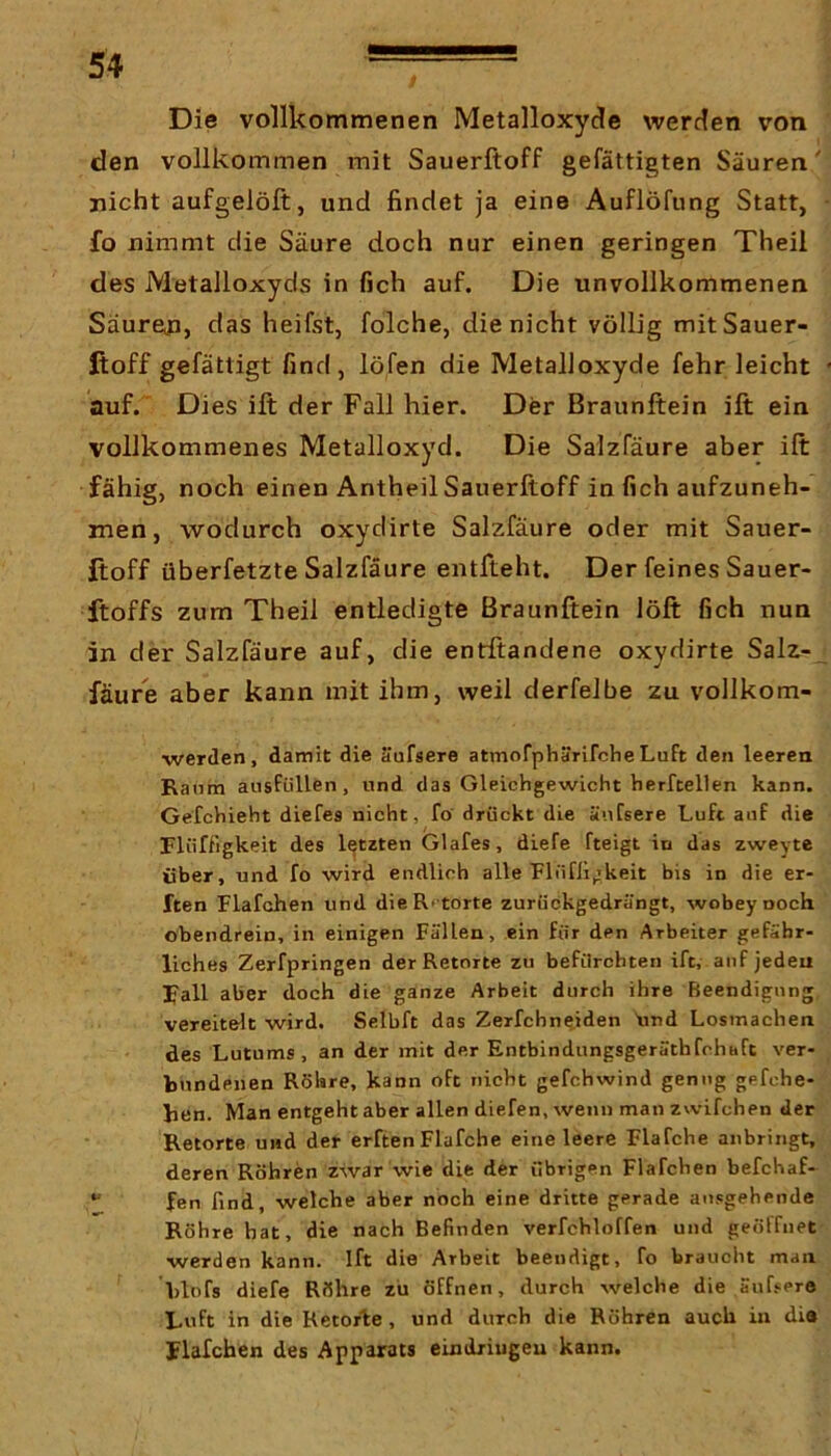 Die vollkommenen Metalloxyde werden von den vollkommen mit Sauerftoff gefättigten Säuren' nicht aufgelöft, und findet ja eine Auflöfung Statt, fo nimmt die Säure doch nur einen geringen Theil des Metalloxyds in fjch auf. Die unvollkommenen Säuren, das heifst, folche, die nicht völlig mitSauer- fioff gefättigt find, löfen die Metalloxyde fehr leicht • auf. Dies ift der Fall hier. Der Braunltein ift ein vollkommenes Metalloxyd. Die Salzfäure aber ift fähig, noch einen Antheil Sauerftoff in fich aufzuneh- men, wodurch oxydirte Salzfäure oder mit Sauer- ßoff überfetzte Salzfäure entfteht. Der feines Sauer- ftoffs zum Theil entledigte ßraunftein löft fich nun in der Salzfäure auf, die entftandene oxydirte Salz-^ fäure aber kann mit ihm, weil derfelbe zu vollkom- ■werden, damit die äufsere atmofphärirclieLuft den leeren Baniii aiisfüllen, und das Gleichgewicht herfcellen kann. Gefchieht diefes nicht, fö drückt die äuCsere Luft auf die Flüffigkeit des letzten Glafes, diefe fteigt in das zweyte über, und fo wird endlich alle Flnrii,>keit bis in die el- ften Flafchen und die Retorte zurückgedrängt, wobeynoch obendrein, in einigen Fällen, ein für den Arbeiter gefähr- liches Zerfpringen der Retorte zu befürchten ift, auf jedeu Fall aber doch die ganze Arbeit durch ihre Beendigung vereitelt wird. Selbft das Zerfchne^iden Und Losmachen des Lutums, an der mit der Entbindungsgeräthfehaft ver- bundenen Röhre, kann oft nicht gefchwind genug gefche- ben. Man entgeht aber allen diefen, wenn man zwifchen der Retorte und der erften Flafche eine leere Flafche anbringt, deren Röhren zwar wie die der übrigen Flafchen befchaf- “ fen find, welche aber noch eine dritte gerade ausgehende Röhre hat, die nach Befinden verfchloffen und geöffnet werden kann. Ift die Arbeit beendigt, fo braucht man blofs diefe Röhre zu öffnen, durch welche die äufsere Luft in die Retorle, und durch die Röhren auch in die Flafchen des Apparats eindriugeu kann.