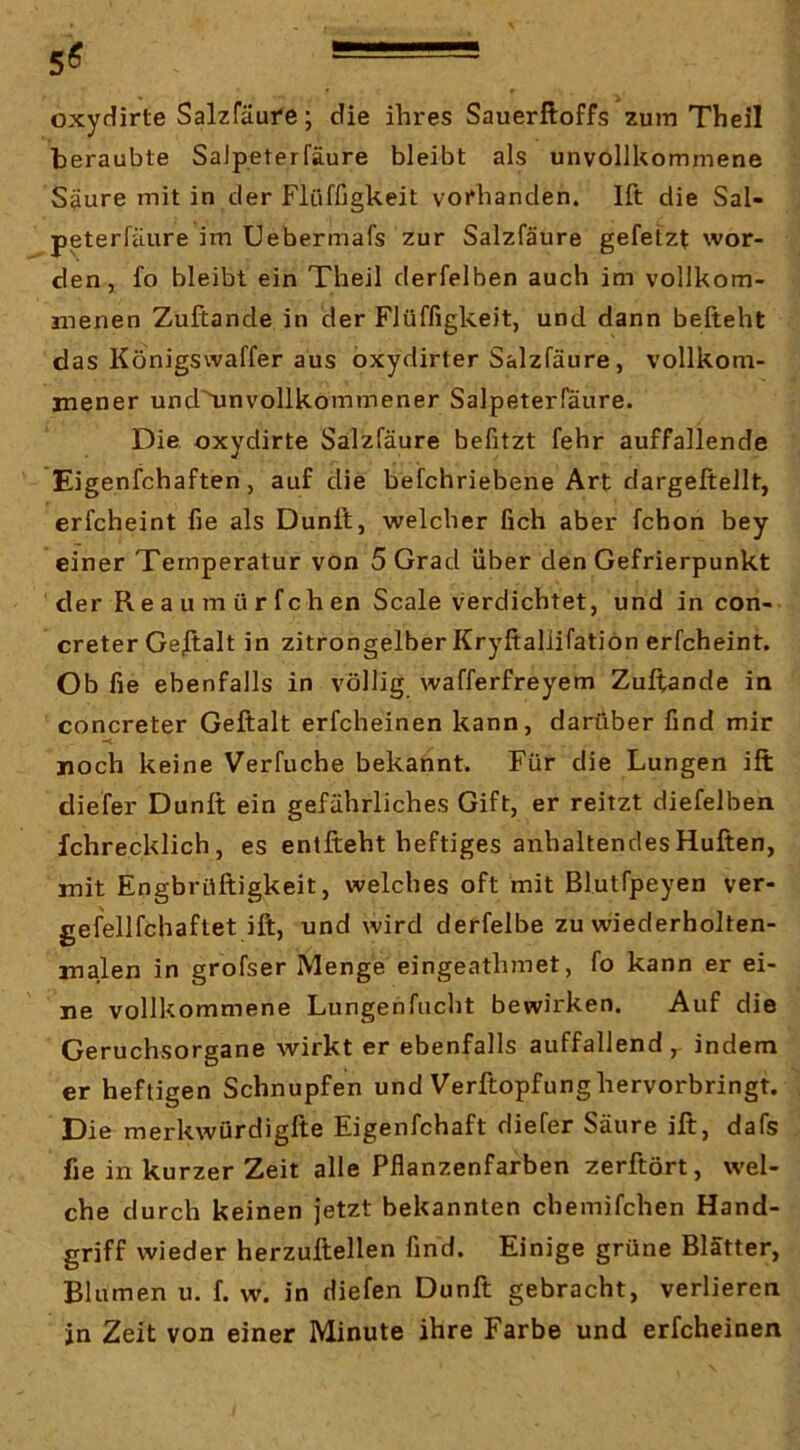 5^ -• oxydirte Salzfäufe; die ihres Sauerftoffs zum Theil beraubte SaJpeterfäure bleibt als unvollkommene Säure mit in der Flüffigkeit vorhanden. Ift die Sal- peterfäure im Uebermafs zur Salzfäure gefetzt wor- den, fo bleibt ein Theil derfelben auch im vollkom- menen Zuftande in der Flüffigkeit, und dann befteht das Königswaffer aus oxydirter Salzfäure, vollkom- mener und'^nvollkommener Salpeterfäure. Die oxydirte Salzfäure befitzt fehr auffallende Eigenfchaften, auf die beifchriebene Art dargeftellt, erfcheint fie als Dunft, welcher Geh aber fchon bey einer Temperatur von 5 Grad über den Gefrierpunkt der R e a u m ü r f ch en Scale verdichtet, und in con- creter Gestalt in zitrongelber Kryftallifation erfcheint. Ob Ge ebenfalls in völlig wafferfreyem Zuftande in concreter Geftalt erfcheinen kann, darüber Gnd mir •< noch keine Verfuche bekannt. Für die Lungen ift diefer Dunft ein gefährliches Gift, er reitzt diefelben fchrecklich, es entfteht heftiges anhaltendes Hüften, mit Engbrüftigkeit, welches oft mit Blutfpeyen ver- gefellfchaftet ift, und wird derfelbe zu wiederholten- malen in grofser Menge eingeathmet, fo kann er ei- ne vollkommene Lungenfneht bewirken. Auf die Geruchsorgane wirkt er ebenfalls auffallend , indem er heftigen Schnupfen und Verftopfung hervorbringt. Die merkwürdigfte Eigenfchaft diefer Säure ift, dafs fie in kurzer Zeit alle Pftanzenfarben zerftört, wel- che durch keinen jetzt bekannten chemifchen Hand- griff wieder herzuftellen Gnd. Einige grüne Blätter, Blumen u. f. w. in diefen Dunft gebracht, verlieren in Zeit von einer Minute ihre Farbe und erfcheinen