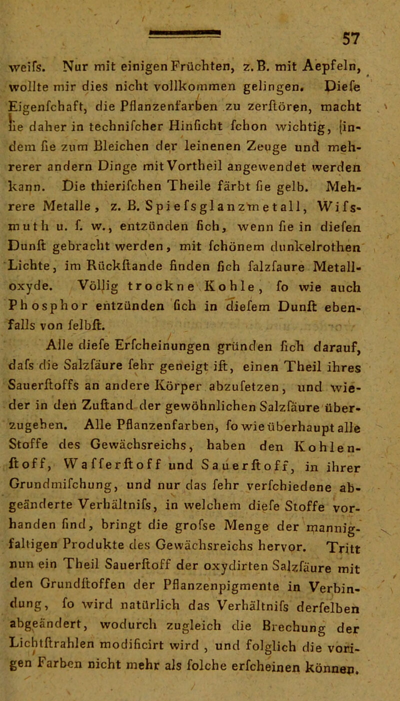 weifs. Nur mit einigen Früchten, z. B. mit Aepfeln, wollte mir dies nicht vollkommen gelingen, Diefe Eigenfchaft, die Pflanzenfarben zu zerltören, macht ,' lie daher in technifcher Hinficht fchon wichtig, {in- dem fie zum Bleichen der leinenen Zeuge und meh- rerer andern Dinge mit Vortheil angewendet werden kann. Die thierifchen Theile färbt fie gelb. Meh- rere Metalle, z. B. Spiefsglanzmetall, Wifs- muth u. f. w., entzünden fich, wenn fie in diefen Dunft gebracht werden, mit fchönem dunkelrothen Lichte, im Rückftande finden fich falzfaure Metall- oxyde. Völ)ig trockne Kohle, fo wie auch Phosphor entzünden Geh in diefem Dunft eben- falls von felbft. Alle diefe Erfcheinungen gründen fich darauf, dafs die Salzfäure fehr geneigt ift, einen Theil ihres Sauerftoffs an andere Körper abzufetzen , und wie- der in den Zuftand der gewöhnlichen Salzfäure über- zugeben. Alle Pflanzenfarben, fo wie überhaupt alle Stoffe des Gewächsreichs, haben den Kohlen- ftoff, Wafferftoff und Sauerftoff, in ihrer Grundmifchung, und nur das fehr verfchiedene ab- geänderte Verhältnifs, in welchem diefe Stoffe vor- handen find, bringt die grofse Menge der n;iannig- x faltigen Produkte des Gewächsreichs hervor. Tritt nun ein Theil Sauerftoff der oxydirten Salzfäure mit den Grundftoffen der Pflanzenpigmente in Verbin- dung, fo wird natürlich das Verhältnifs derfelben abgeändert, wodurch zugleich die Brechung der Licbtftrahlen modificirt wird , und folglich die vori- gen Farben nicht mehr als folche erfcheinen können.