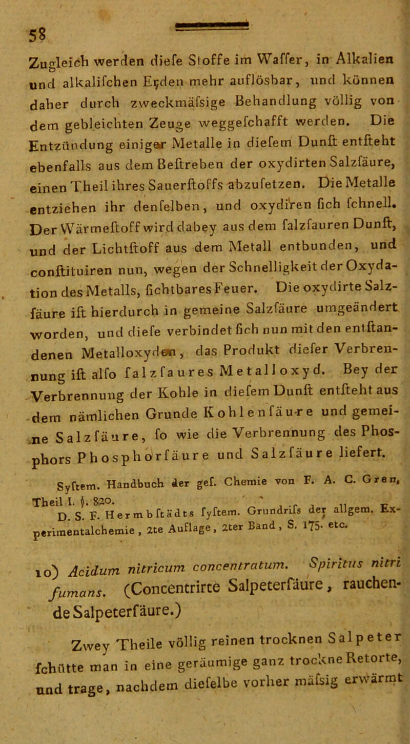 Zugleich werden diefe Sloffe im Waffer, in Alkalien und alkalifchen E^den mehr auflösbar, und können daher durch zweckmäfsige Behandlung völlig von dem gebleichten Zeuge weggefchafft werden. Die Entzündung einiger Metalle in diefem Dunft entlieht ebenfalls aus dem Beftreben der oxydirten Salzfäure, einen Theil ihres Sauerftoffs abzufetzen. Die Metalle entziehen ihr denfelben, und oxydiVen fich fchnell. Der VVärmeftoff wird dabey aus dem falzfauren Dunft, und der Lichtftoff aus dem Metall entbunden, und conftituiren nun, wegen der Schnelligkeit der Oxyda- tion des Metalls, fichtbares Feuer. Die oxydirte Salz- fäure ift hierdurch in gemeine Salzfäure umgeändert ■worden, und diefe verbindet fich nun mit den entftan- denen Metalloxyden, das Produkt diefer Verbren- nung ift alfo falzfa ures Metall oxyd. Bey der Verbrennung der Kohle in diefem Dunft entfteht aus -dem nämlichen Grunde Kohlenfäu-re und gemei- ne Salzfäure, fo wie die Verbrennung des Phos- phors P hosphorfäur e und Salzfäure liefert. Syftem. Handbuch der gef. Chemie von F. A. C. Gren. Theil I. S20. ' ' j ii i; D. S. F. Hermbftädts fyftem. Grundrüs dej allgem. tx- periraentalchemie, 2te Auflage, 2ter Band. S. 175. etc. 10) Acidum nitricum concentratum. Spiritus nitri fumans. (Concentrirte Salpeterfdure, rauchen- deSalpeterfäure.) Zwey Theile völlig reinen trocknen Salpeter fchütte man in eine geräumige ganz trockne Retorte, und trage, nachdem diefelbe vorher mäfsig erwärmt