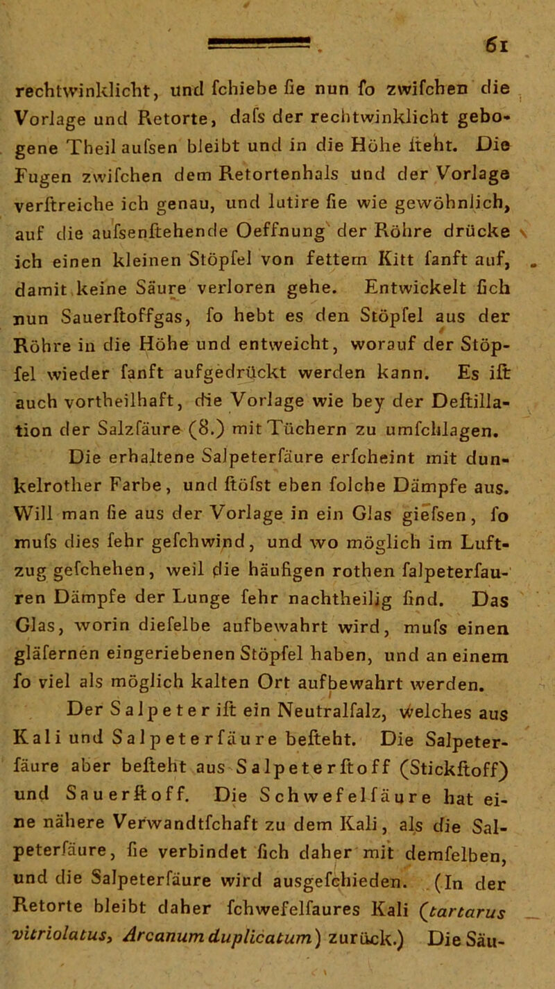 rechtwinklicht, und fchiebe fie nun fo zwifchen die , Vorlage und Retorte, dafs der rechtwinklicht gebo- gene Theil aufsen bleibt und in die Höhe lieht. Die Fugen zwifchen dem Retortenhals und der Vorlage verftreiche ich genau, und lutire fie wie gewöhnlich, auf die aufsenftehencle Oeffnung' der Röhre drücke s ich einen kleinen Stöpfel von fettem Kitt fanft auf, . damit keine Säure verloren gehe. Entwickelt fich nun Sauerftoffgas, fo hebt es den Stöpfel aus der Röhre in die Höhe und entweicht, worauf der Stöp- fel wieder fanft aufgedrückt werden kann. Es ift auch vortheilhaft, die Vorlage wie bey der Deltilla- tion der Salzfäure (8.) mit Tüchern zu umfchlagen. Die erhaltene Salpeterfäure erfcheint mit dun- kelrother Farbe, und ftöfst eben folche Dämpfe aus. Will man fie aus der Vorlage in ein Glas giefsen, fo mufs dies fehr gefchwind, und wo möglich im Luft- zug gefchehen, weil die häufigen rothen falpeterfau- ren Dämpfe der Lunge fehr nachtheilig find. Das Glas, worin diefelbe aufbewahrt wird, mufs einen gläfernen eingeriebenen Stöpfel haben, und an einem fo viel als möglich kalten Ort auflaewahrt werden. Der S a 1 p e t e r ift ein Neutralfalz, v<^elches aus Kali und Salpeterfäure befteht. Die Salpeter- fäure aber befteht aus Salpeterftoff (Stickftoff) und Sauerftoff. Die Schwefelfäure hat ei- ne nähere Verwandtfchaft zu dem Kali, als die Sal- peterfäure, fie verbindet fich daher mit demfelben, und die Salpeterfäure wird ausgefchieden. . (In der Retorte bleibt daher fchwefelfaures Kali (^tartarus vitriolatusy Arcanumduplicatum) Die Sau-