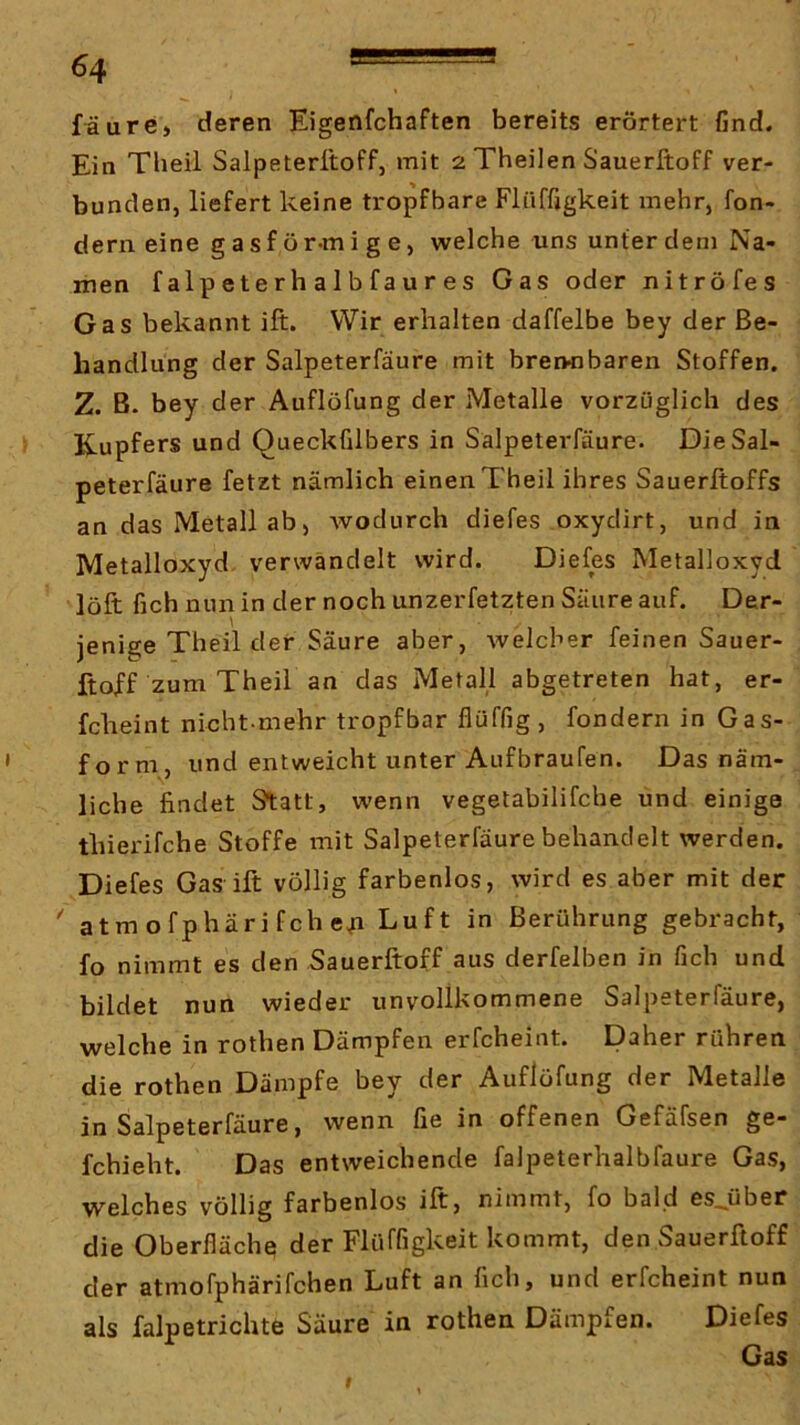 fäure, deren Eigenfchaften bereits erörtert find. Ein Theil Salpeteritoff, mit 2 Theilen Sauerftoff ver- bunden, liefert keine tropfbare Flüffigkeit mehr, fon- dern eine g a s f ö r-m i g e, welche uns unter dem Na- men f alp ete r h a 1 b fa u r e s Gas oder nitröfes Gas bekannt ift. Wir erhalten daffelbe bey der Be- handlung der Salpeterfäure mit brennbaren Stoffen. Z. B. bey der Auflöfung der Metalle vorzüglich des Kupfers und Queckfilbers in Salpeterfäure. Die Sal- peterfäure fetzt nämlich einen Theil ihres Sauerltoffs an das Metall ab) wodurch diefes oxydirt, und in Metalloxyd- verwandelt wird. Diefes Metalloxyd löft fich nun in der noch unzerfetzten Säure auf. Der- jenige Theil der Säure aber, welcher feinen Sauer- ftoff zum Theil an das Metall abgetreten hat, er- fcheint nicht-mehr tropfbar flüffig , fondern in Gas- ' form, und entweicht unter Aufbraufen. Das näm- liche findet Statt, wenn vegetabilifche und einige thierifche Stoffe mit Salpeterfäure behandelt werden. Diefes Gas ift völlig farbenlos, wird es aber mit der ' atm ofphäri fch e^ Luft in Berührung gebracht, fo nimmt es den Sauerftoff aus derfelben in fich und bildet nun wieder unvollkommene Salpeterfäure, welche in rothen Dämpfen erfcheint. Daher rühren die rothen Dämpfe bey der Auflöfung der Metalle in Salpeterfäure, wenn fie in offenen Gefäfsen ge- fchieht. Das entweichende falpeterhalbfaure Gas, welches völlig farbenlos ift, nimmt, fo bald es^über die Oberfläche der Flüffigkeit kommt, den Sauerftoff der atmofphärifchen Luft an fich, und erfcheint nun als falpetrichte Säure in rothen Dämpfen. Diefes I