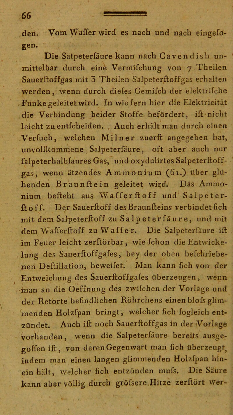 den. Vom Waffer wird es nach und nach eingefo- gen. Die Satpeterfäure kann nach Gavendish un- mittelbar durch eine Vermifchung von 7 Theilen Sauerftoffgas mit 3 Theilen Salpeterftoffgas erhalten werden, wenn durch diefes Gemifch der elektrifche V Funke geleitet wird. In wiefern hier die Elektricität die Verbindung beider Stoffe befördert, ift nicht leicht zu entfcheiden. , Auch erhält man durch einen Verfuch, welchen Miln er zuerft angegeben hat, unvollkommene Salpeterfäure, oft aber auch nur falpeterhalhfaures Gas, und oxydulirtes Salpeterftoff- gas, wenn ätzendes Ammonium (61.) über glü- henden Braunftein geleitet wii;d. Das Ammo- nium befteht aus Wafferftoff und Salpeter- ftoff. Der Sauerftoff des Braunfteins verbindet fich mit dem Salpeterftoff zu SaIp eterfä ur e, und mit dem Wafferftoff zu Waffer. Die Salpeterfäure ift im Feuer leicht zerftörbar, wie fchon die Entwicke- lung des Sauerftoffgafes, bey der oben befchriebe- nen Deftillation, beweifet. Man kann fich von der Entweichung des Sauerftoffgafes überzeugen, wenn -man an die Oeffnung des zwifchen der Vorlage und der Retorte befindlichen Röhrchens einen bJofs glim- menden Holzfpan bringt, welcher fich fogleich ent- zündet. Auch ift noch Sauerftoffgas in der Vorlage vorhanden, wenn die Salpeterfäure bereits ausge- goffen ift, von deren Gegenwart man fich überzeugt, indem man einen langen glimmenden Holzfpan hin- ein hält, welcher fich entzünden mufs. Die Säure kann aber völlig durch gröfsere Hitze zerftört wer-