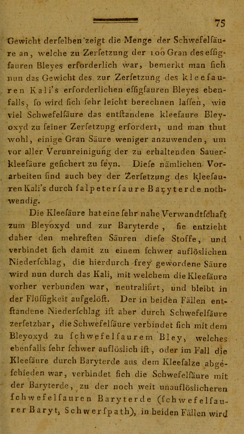 Gewicht derfelben'zeigt die Menge der Schwefelfäu- re an, welche zu Zerfetzung der looGran deseffig- fauren Bleyes erforderlich War, bemerkt man fich luin das Gewicht des zur Zerfetzung des kleefau- ren Kali’s erforderlichen effigfauren Bleyes eben- falls, fo wird fich fehr leicht berechnen laffen, wie viel Schwefelfäure das entftandene kleefaure Bley- oxyd zu feiner Zerfetzung erfordert, und man thut wohl, einige Gran Säure weniger anzuwenden, um vor aller Verunreinigung der zu erhaltenden Sauer- kleefäure gefiebert zu feyn. Diefe nämlichen Vor- ^ arbeiten find auch bey der Zerfetzung des kleefau- ren Kalis durch falpeterfaureßa^yterde noth- wendig. Die Kleefaure hat eine fehr nahe Verwandtfchafl; zum Bleybxyd und zur Baryterde , fie entzieht daher den mehreften Säuren diefe Stoffe, und ' verbindet fich damit zu einem fchwer auflöslichen Niederfchlag, die hierdurch frey gewordene Säure wird nun durch das Kali, mit welchem dieKleefäure vorher verbunden war, neutralifirt, und bleibt in der Flüffigkeit aufgelöft. Der in beidfen Fällen ent- ftandene Niederfchlag ift aber durch Schwefelfäure zerfetzbar, die Schwefelfäure verbindet fich mit dem Bleyoxyd zu f ch we f e 1 f au r e m Bl ey j welches ebenfalls fehr fchwer auflüslich ift, oder im Fall die Kleefaure durch ßaryterde aus dem Kleefalze abge- fchieden war, verbindet fich die Schwefelfäure mit der Baryterdc, zu der noch weit unauflöslicheren fchwefelfauren Baryterde (fchwefelfau- rer Baryt, S ch w er fp ath), in beiden Fällen wird