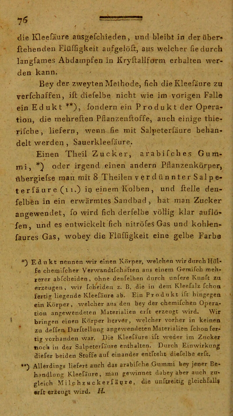 die Kleefäure ausgefchieden, und bleibt in der über« flehenden Flüffigkeit aufgelöfi:, aus welcher fie durch langfames Abdampfen in Kryftallform erhalten wer- den kann. Bey der zweyten Methode, fich die Kleefäure zu verfchaffen, ift diefelbe nicht wie im vorigen Falle ein Edukt **), fondern ein Produkt der Opera- tion, die mehreften Pflanzenfioffe, auch einige thie- rifche, liefern, wenn., fie mit Salpeterfäure behan- delt werden , Sauerkleefäure. Einen Theil Zucker, arabifches Gum- mi, oder irgend einen andern Pflanzenkörper, übergiefse man mit 8 Theilen verdünnterSalpe- terfäure (i 1.) iij einem Kolben, und ftelle den- felbfen in ein erwärmtes Sandbad, hat man Zucker angewendet, fo wird fich derfelbe völlig klar auflö- ~fen, und es entwickelt fich nitröfesGas und kohlen- faures Gas, wobey die Flüffigkeit eine gelbe Farbe *) Edukt nennen wir einen Körper, welchen wir durch Hiil* ' , £e chernifcher Verwandtfchaften aus einem Gemifch meh- yerer abrcheitlen, ohne denfelben durch unfere Kunft zu erzeugen, wir fch'eideii z. B, die in dem Kleefalz fchoa fertig liegende Kleefäure ab. Ein Produkt ift hingegen ein Körper, welcher aus den bey der chemifchen Opera- tion angewendeten Materialien erft erzeugt wird. Wir * bringen einen Körper hervSr, welcher vorher in keinen zu deffea Darftellung angewendeten Materialien fchon Fer- tig vorhanden war. Die Kleefäure ift weder im Zucker noch in der Salpeterfäure enthalten. Durch Einwirkung diefer beiden Stoffe auf einander entfteht diefelbe erft. «•) Allerdings liefert auch das arabifche Gummi bey jener Be- handlung Kleefäure, man gewinnet dabey aber auch zu- gleich MiljjhzHckerfäifre. die unfueitig gleichfall? •rft erzeugt wird. H.