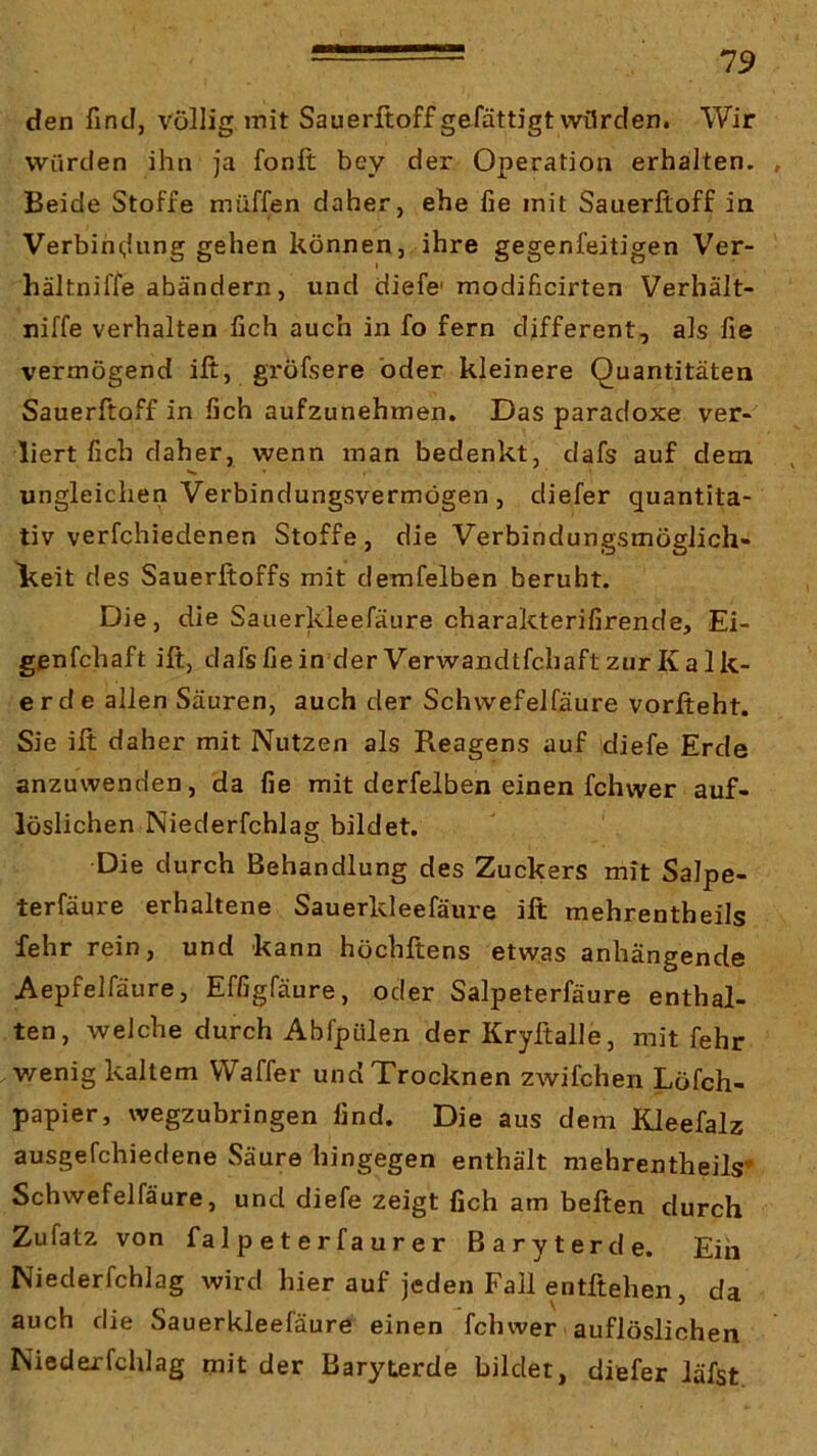 den find, völlig mit Sauerltoffgefättigt würden. Wir würden ihn ja fonft bey der Operation erhalten. , Beide Stoffe muffen daher, ehe fie mit Sauerfloff in Verbih(,Uing gehen können, ihre gegenfeitigen Ver- hältniffe abändern, und diefc modificirten Verhält- niffe verhalten fich auch in fo fern different, als fie vermögend ift, gröfsere oder kleinere Quantitäten Sauerftoff in fich aufzunehmen. Das paradoxe ver- liert fich daher, wenn man bedenkt, dafs auf dem ungleichen Verbindungsvermögen , diefer quantita- tiv verfchiedenen Stoffe, die Verbindungsmöglich- Ireit des Sauerftoffs mit demfelben beruht. Die, die Sauerkleefäure charakterifirende, Ei- genfchaft ift, dafs fie in der Verwandtfchaft zur Kalk- erde allen Säuren, auch der Schwefelfäure vorfteht. Sie ift daher mit Nutzen als Reagens auf diefe Erde anzuwenden, da fie mit derfelben einen fchwer auf- löslichen Niederfchlag bildet. Die durch Behandlung des Zuckers mit Salpe- terfäure erhaltene Sauerkleefäure ift mehrentheils fehr rein, und kann höchftens etwas anhängende Aepfelfäure, Effigfäure, oder Salpeterfäure enthal- ten, welche durch Abfpülen der Kryftalle, mit fehr v/enig kaltem Waffer und Trocknen zwifchen Löfch- papier, wegzubringen find. Die aus dem Kleefalz ausgefchiedene Säure hingegen enthält mehrentheils* Schwefelfäure, und diefe zeigt fich am beften durch Zufatz von fa 1 p e t e r f a u r e r Baryterde. Ein Niederfchlag wird hier auf jeden Fall entftehen, da auch die Sauerkleefäure einen fchwer auflöslichen Niederfchlag rnit der Baryterde bildet, diefer läfst