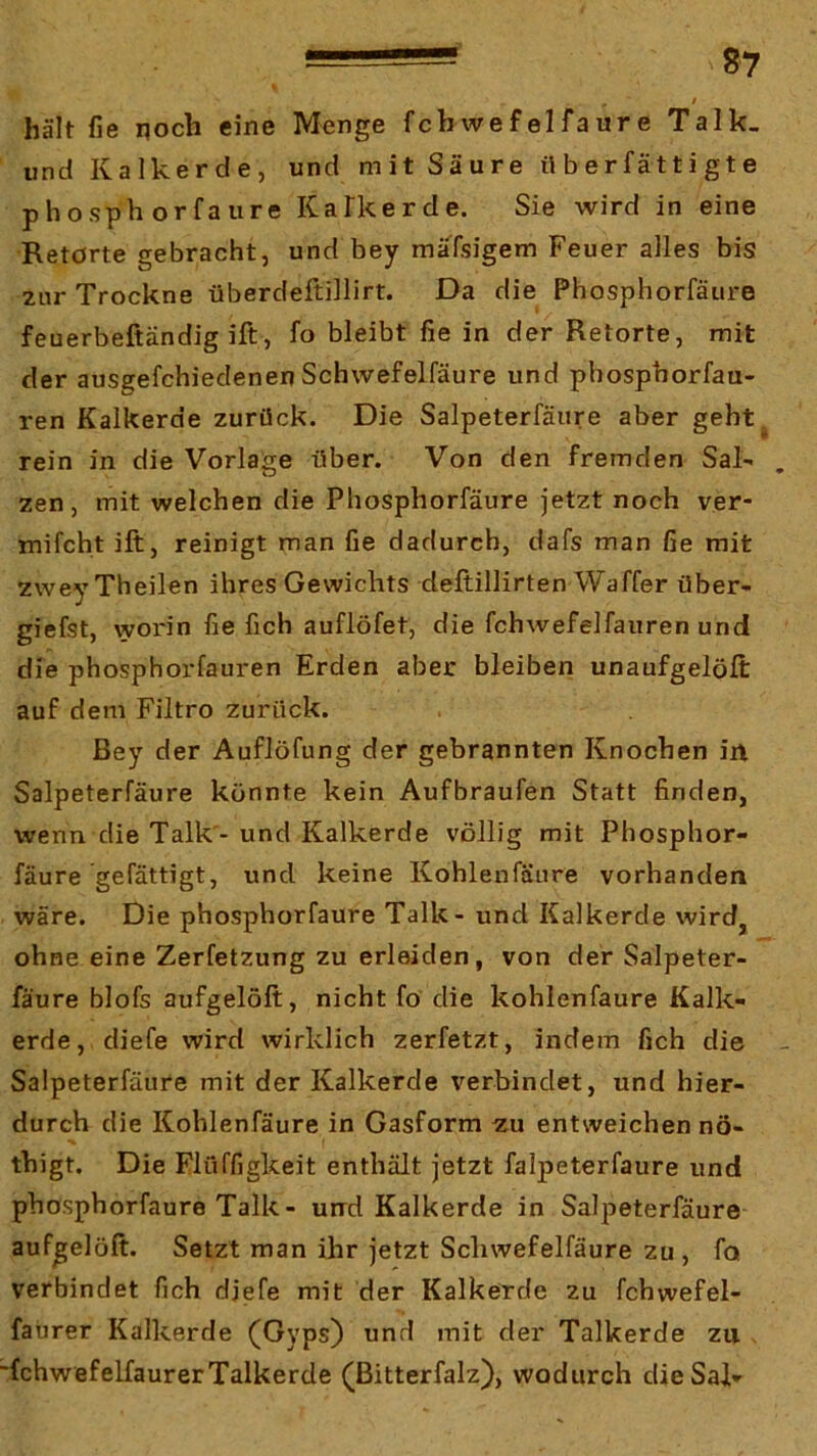 I hält fie noch eine Menge fcbwefelfaure Talk_ und Kalkerde, und mit Säure il b er fät t i g t e phosph orfaure KaTkerde. Sie wird in eine Retorte gebracht, und bey mäTsigem Feuer alles bis zur Trockne überdeftillirt. Da die Phosphorfätire feuerbeftändig ift, fo bleibt fie in der Retorte, mit der ausgefchiedenen Schwefelfäure und phosphorfau- ren Kalkerde zurück. Die Salpeterfäure aber geht^ rein in die Vorlage über. Von den fremden Sal- . zen, mit welchen die Phosphorfäure jetzt noch ver- mifcht ift, reinigt man fie dadurch, dafs man fie mit zwey Theilen ihres Gewichts deftillirten Waffer über- giefst, worin fie fich auflöfet, die fchwefelfauren und die phosphorfauren Erden aber bleiben unaufgelöft auf dem Filtro zurück. ßey der Auflöfung der gebrannten Knochen in Salpeterfäure könnte kein Aufbraufen Statt finden, wenn die Talk - und Kalkerde völlig mit Phosphor- fäure ge fättigt, und keine Kohlenfäure vorhanden wäre. Die phosphorfäure Talk - und Kalkerde wird, ohne eine Zerfetzung zu erleiden, von der Salpeter- fäure blofs aufgelöft, nicht fo die kohlenfäure Kalk- erde, diefe wird wirklich zerfetzt, indem fich die Salpeterfäure mit der Kalkerde verbindet, und hier- durch die Kohlenfäure in Gasform ^u entweichen nö- thigt. Die Plüffigkeit enthält jetzt faljDcterfaure und phosphorfäure Talk- und Kalkerde in Salpeterfäure aufgelöft. Setzt man ihr jetzt Schwefelfäure zu , fo verbindet fich diefe mit der Kalkerde zu fchwefel- faurer Kalkerde (Gyps) und mit der Talkerde zu , fchwefelfaurerTalkerde (ßitterfalz), wodurch dieSal-