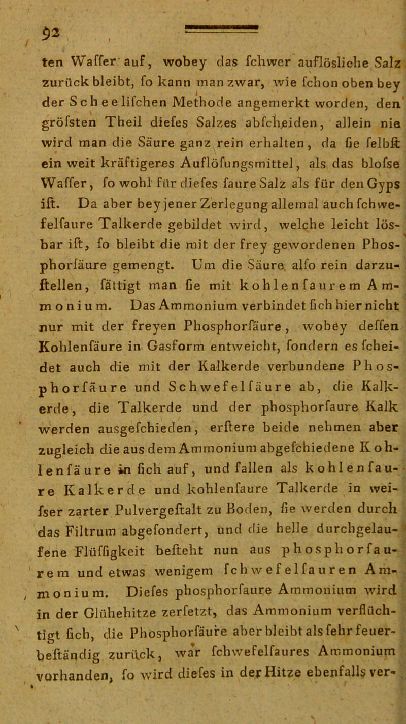 $2 ■ ten Waffer auf, wobey das fchwer auflösliehe Salz zurück bleibt, fo kann man zwar, wie fchon oben bey der Scheelifchen Methode angemerkt worden, den’ gröfsten Theil diefes Salzes abfclijeiden, allein nia wird man die Säure ganz rein erhalten, da fie felbft ein weit kräftigeres Auflöfungsmittel, als das blofse Waffer, fo wohl für diefes faureSalz als für denGyps ift. Da aber bey jener Zerlegung allemal auchfchwe- felfaure Talkerde gebildet wird, welche leicht los- bar ift, fo bleibt die mit derfrey gewordenen Phos- phorläure gemengt. Um die Säure alfo rein darzu- litellen, fättigt man fie mit kohlenfaurem Am- monium. Das Ammonium verbindet fich hiernicht nur mit der freyen Phosphorlaure , wobey deffen Kohlenfäure in Gasform entweicht, fondern esfchei- det auch die mit der Kalkerde verbundene Phos- phorfäure und Sch wef el fäure ab, die Kalk- erde, die Talkerde und der phosphorfaure Kalk werden ausgefchieden, erftere beide nehmen aber zugleich die aus dem Ammonium abgefchiedene Koh- lenfäure in fich auf, und fallen als kohlenfau- re Kalkerde und kohlenfäure Talkerde in wei- fser zarter Pulvergeftalt zu Boden, fie werden durch das Filtrum abgefondert, und die helle durchgelau-^ fene Flüffigkeit befteht nun aus phosphorfau- , 'rem und etwas wenigem f ch w e f e 1 fa u r e n Ara- , monium. Diefes phosphorfaure Ammonium wird in der Glühehitze zerfetzt, das Ammonium verflüch-  tigt fich, die Phosphorfäufe aber bleibt als fehrfeuer- beftändig zurück, waV fchwefelfaures Ammonium vorhanden, fo wird diefes in der Hitze ebenfalls ver- .