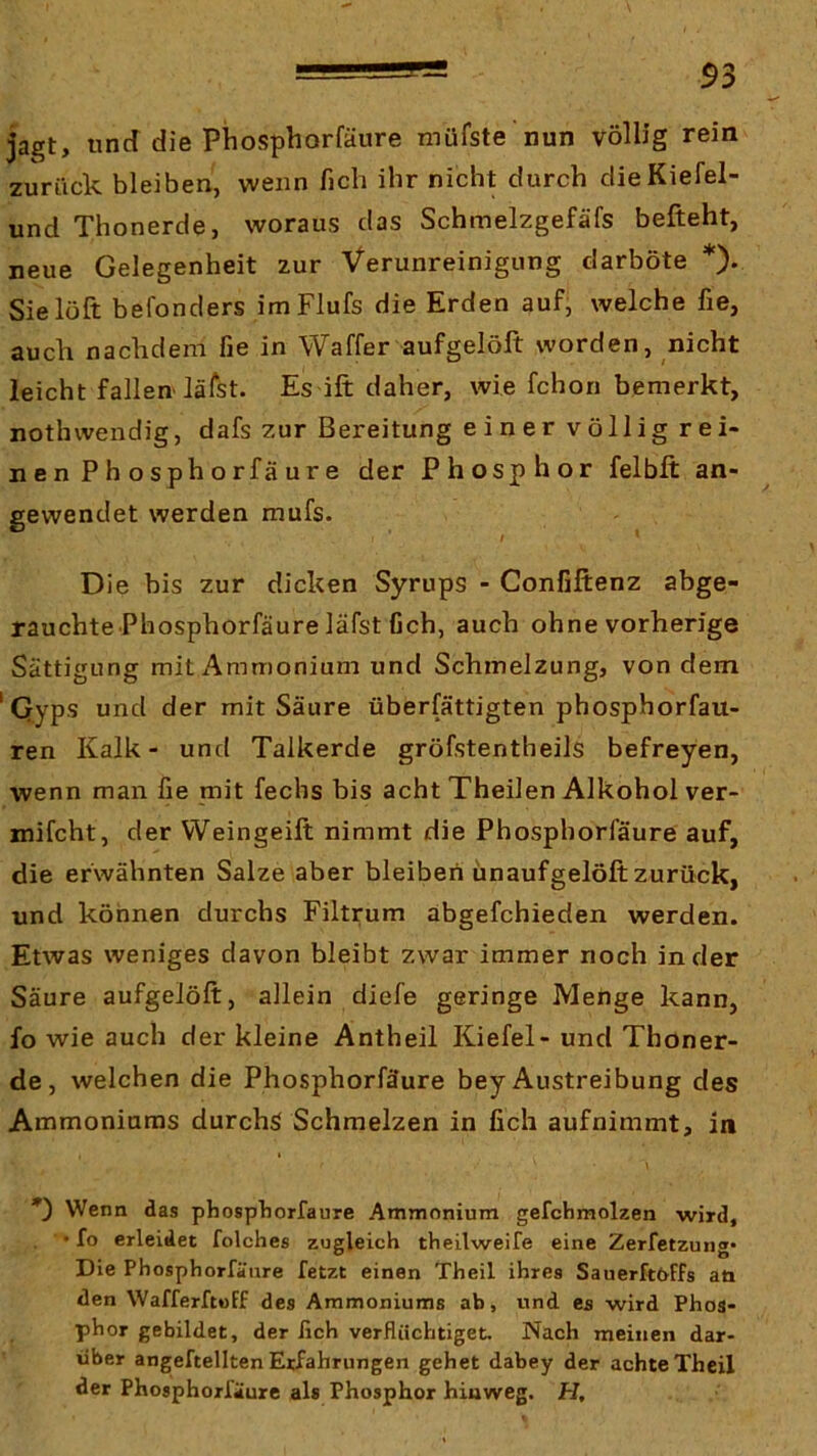 jagt, lind die Phosphorfäure müfste nun völlig rein zurück bleiben, wenn fich ihr nicht durch dieKiefel- und Thonerde, woraus das Schmelzgefäfs befteht, neue Gelegenheit zur Verunreinigung darböte *)• Sielöft befonders imFlufs die Erden auf, welche fie, auch nachdem fie in Waffer aufgelöft worden, nicht leicht fallen lälst. Es ift daher, wie fchon bemerkt, nothwendig, dafs zur Bereitung einer völlig rei- ne n P h o s ph o rfä u r e der Phosphor felbft an- gewendet werden mufs. I Die bis zur dicken Syrups - Confijftenz abge- rauchte Phosphorfäure läfst fich, auch ohne vorherige Sättigung mit Ammonium und Schmelzung, von dem ' Qyps und der mit Säure überfättigten phosphorfau- ren Kalk- und Talkerde gröfstentheils befreyen, wenn man fie mit fechs bis acht Theilen Alkohol ver- mifcht, der VVeingeift nimmt die Phosphorfäure auf, die erwähnten Salze aber bleiben ünaufgelöft zurück, und können durchs Filtrum abgefchieden werden. Etwas weniges davon bleibt zwar immer noch in der Säure aufgelöft, allein diefe geringe Menge kann, fo wie auch der kleine Antheil Kiefel- und Thoner- de, welchen die Phosphorfäure bey Austreibung des Ammoniums durchs Schmelzen in fich aufnimmt, in Wenn das phospborfaure Ammonium gefchmolzen wird, • fo erleidet folches zugleich theilweife eine Zerfetzung* Die Phosphorfäure fetzt einen Theil ihres Sauerftöffs aö den Wafferftoff des Ammoniums ab, und es wird Phos- phor gebildet, der fich verflüchtiget. Nach meinen dar- über angeftellten Erfahrungen gehet dabey der achte Theil der Phosphorfäure als Phosphor hinweg. H,