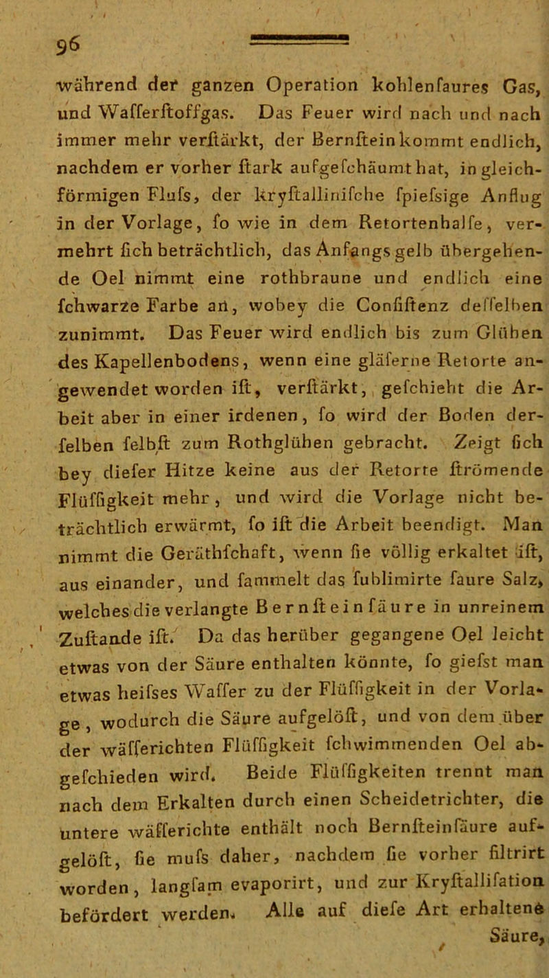 während der ganzen Operation hohlenfaures Gas, und Wafferftoffgas. Das Feuer wird nach und nach immer mehr verüärkt, der Bernfteinkommt endlich, nachdem er vorher ftark aufgefchäumthat, in gleich- förmigen Flufs, der kryftallinifche fpiefsige Anflug in der Vorlage, fo wie in dem Retortenhalfe, ver- mehrt lieh beträchtlich, das Anfangs gelb übergehen- de Oel nimmt eine rothbraune und endlich eine fchwarze Farbe an, wobey die Confiftenz deffelhen zunimmt. Das Feuer wird endlich bis zum Glühen des Kapellenbodens, wenn eine gläferne Retorte an- gewendet worden ift, verftärkt, gefchieht die Ar- beit aber in einer irdenen, fo wird der Boden der- felben felbft zum Rothglühen gebracht. Zeigt fich bey diefer Hitze keine aus der Retorte ftrömende Flüffigkeit mehr, und wird die Vorlage nicht be- trächtlich erwärmt, fo ift die Arbeit beendigt. Man nimmt die Geräthfchaft, wenn fie völlig erkaltet dft, aus einander, und fammelt das fublimirte faure Salz» welches die verlangte Bernftein fäure in unreinem , ‘ Zuftande ift/ Da das herüber gegangene Oel leicht etwas von der Säure enthalten könnte, fo giefst man etwas heifses Waffer zu der Flüffigkeit in der Vorla- ge , wodurch die Säure aufgelöft, und von dem über der wäfferichten Flüffigkeit fchwimmenden Oel ab- gefchieden wird. Beide Flüffigkeiten trennt man nach dem Erkalten durch einen Scheidetrichter, die untere wäfferichte enthält noch Bernfteinfaure auf- gelöft, fie mufs daher, nachdem fie vorher filtrirt worden, langfam evaporirt, und zur Kryftallifation befördert werden. Alle auf diefe Art erhaltene Säure, /