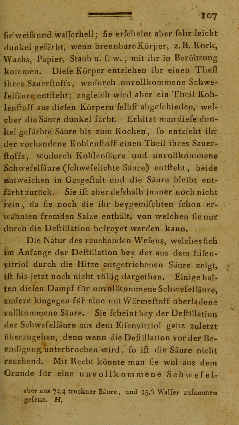 fie weifsund wafferhellj fie erfclieint aber felir leicht dunkel gefärbt, wenn brennbare Körper, z.B. Kork, Wachs, Papier, Stäub u. f. w., mit ihr in Berührung kommen. Diefe Körper entziehen ihr einen Theil ihres Sauerftoffs, wodurch unvollkommene Schwe- felfäure entlieht; ztigleich wird aber ein Theil Koh- lenltoff aus diefen Körpern felblt abgefchieden, wel- cher die Säure dunkel färbt. Erhitzt man diefe.dun- kel gefärbte Säure bis zum Kochen, fo entzieht ihr der vorhandene Kohlenftoff einen Theil ihres Sauer- ftoffs, wodurch Kohlenfäure ynd unvollkommene Schwefelfäure (fchwefelichte Säuren) entlieht, beide »niweichen in Gasgeftalt und die Säure bleibt ent- färbt zurück. Sie ift aberdefshalb immer noch nicht rein , da he noch die ihr beygemifchten fchon er- wähnten fremden Salze enthält, von welchen fie nur durch die Deftillation befreyet werden kann. ' Die Natur des rauchenden Wefens, welches lieh im Anfänge der Deftillation bey der aus dem Elfen- vitriol durch die Hitze ausgetriebenen Säure zeigt, ^ ift bis jetzt noch nicht völlig dargethan. Einige hal- ten diefen Dampf für unvollkommeneSchwefelfäure, andere hingegen für eine mit Wärmeltoff überladene vollkommene Säure. Sie fcheint bey der Deftillation der Schwefelfäure aus dem Eifenvitriol ganz zuletzt überzugehen, denn wenn die Deftillation vor der Be- endigung unterbrochen v7irdfo ift die Säure nicht rauchend. Mit Recht könnte man fie wol aus dem Grunde für eine unvollkomrhene Schwefel- ater aus 74,4 trockner Säure, und 25,6 Waffer zufammen gefetzt. H.