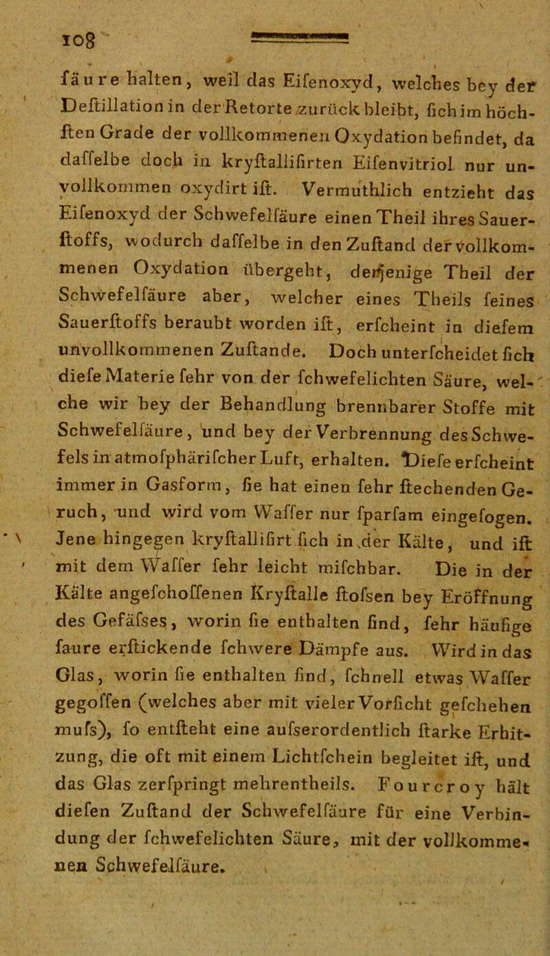 fäure halten, weil das Eifenoxyd, welches bey der Deltillation in der Retorte.zurück bleibt, fichimhöch- Iten Grade der vollkommenen Oxydation befindet, da daffelbe doch in kryltallifirten Eifenvitriol nur un- vollkommen oxydirt ift. Vermuthlich entzieht das Eifenoxyd der Schwefelfäure einen Theil ihres Sauer- ftoffs, wodurch daffelbe in denZuftand derVollkom- menen Oxydation übergeht, deiyjenige Theil der Schwefelfäure aber, welcher eines Theils feines Sauerftoffs beraubt worden ift, erfcheint in diefem unvollkommenen Zuftande. Doch unterfcheidet fich diefe Materie fehr von der fchwefelichten Säure, wel- che wir bey der Behandlung brennbarer Stoffe mit Schwefelfäure, und bey der Verbrennung des Schwe- fels in atmofphärifcher Luft, erhalten. t)iefe erfcheint immer in Gasform, fie hat einen fehr ftechenden Ge- ruch, und wird vom VVaffer nur fparfam eingefogen. Jene hingegen kryftallifirtfich in .der Kälte, und ift mit dem Waffer fehr leicht mifchbar. Die in der Kalte angefchoffenen Kryftalle ftofsen bey Eröffnung des Gefäfses, worin fie enthalten find, fehr häufige faure erftickende fchwere Dämpfe aus. Wird in das Glas, worin fie enthalten find, fchnell etwas Waffer gegoffen (welches aber mit vieler Vofficht gefchehen mufs), fo entfteht eine aufserordentlich ftarke Erhit- zung, die oft mit einem Lichtfchein begleitet ift, und das Glas zerfpringt mehrentheils. Fourcroy hält diefen Zuftand der Schwefelfäure für eine Verbin- dung der fchwefelichten Säure, mit der vollkomme- nen Schwefelfäure.