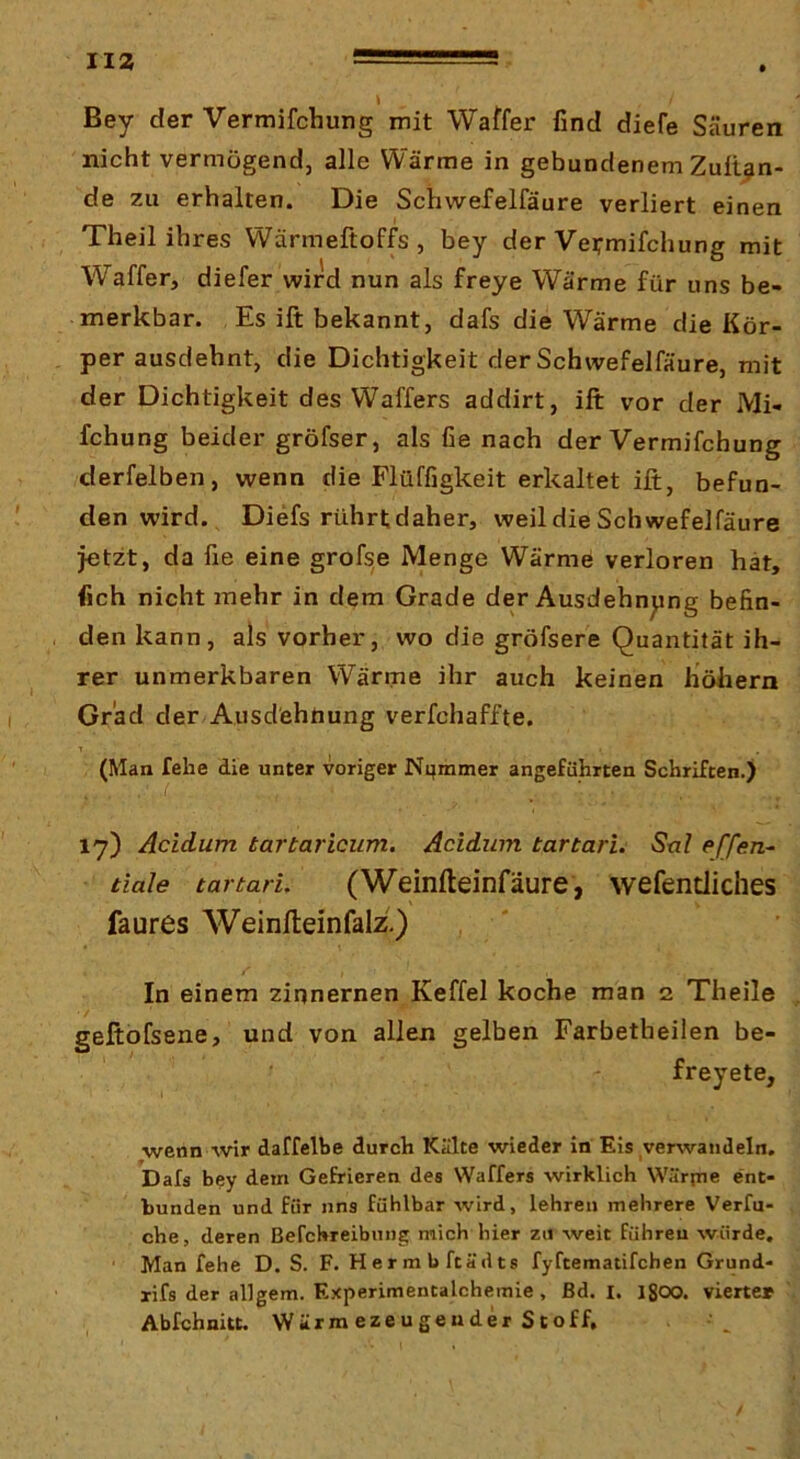 JIZ Bey der Vermifchung mit Waffer find diefe Säuren nicht vermögend, alle Wärme in gebundenem Zullen- de zu erhalten. Die Schwefelfäure verliert einen Theil ihres Wärmeftoffs, bey der Veirmifchung mit Waffer, diefer wird nun als freye Wärme für uns be- merkbar. Es ift bekannt, dafs die Wärme die Kör- per ausdehnt, die Dichtigkeit der Schwefelfäure, mit der Dichtigkeit des Waffers addirt, ift vor der Mi- fchung beider gröfser, als lie nach der Vermifchung derfelben, wenn die Flüffigkeit erkaltet ift, befun- den wird. Diefs rührt daher, weil die Schwefelfäure jetzt, da fie eine grofse Menge Wärme verloren hat, fich nicht mehr in dem Grade der Ausdehnung befin- den kann, als vorher, wo die gröfsere Quantität ih- rer unmerkbaren Wärme ihr auch keinen höliern Grad der Ausdehnung verfchaffte. T (Man fehe die unter voriger Ni}mmer angeführten Schriften.) 17) Acidum tartaricum. Acidum tartari. Stxl effen- tiale tartari, (Weinfteinfäure, wefendiches faures Weinfteinfalz.) , ' In einem zinnernen Keffel koche man 2 Theile geftofsene, und von allen gelben Farbetheilen be- freyete, ■wenn wir daffelbe durch Kälte wieder in Eis verwandeln. Dafs bey dem Gefrieren des Waffers wirklich Wärpie ent- bunden und für uns fühlbar wird, lehren mehrere Verfu- che, deren Befchreibmig mich hier zu weit führen würde. Man fehe D. S. F. Hermbftädts fyftematifchen Grund- xifs der allgem. Experimentalchemie, ßd. I. Igoo. vierte» Abfchnitt. Wärm ezeugeuder Stoff, /