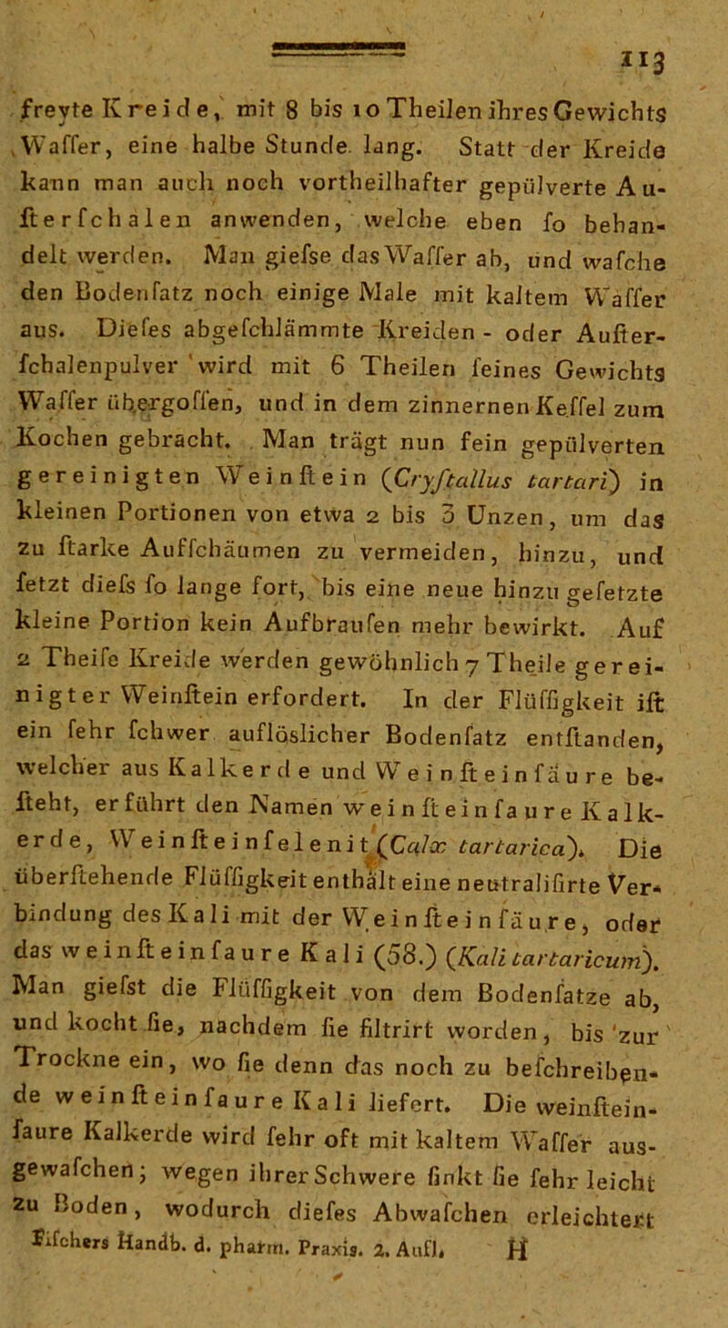 freyte Kreide, mit 8 bis lo Theilen ihres Gewichts ,Waffer, eine halbe Stunde, lang. Statt der Kreide kann man auch noch vortheilbafter gepulverte Au- fterfchalen anwenden, welche eben fo behan- delt werden. Man giefse dasWaffer ab, lind wafche den Bodenfatz noch einige Male mit kaltem Waffer aus. Diefes abgefchlämmte Kreiden - oder Aufter- fchalenpulver 'wird mit 6 Theilen feines Gewichts Waffer ühergoffen, und in dem zinnernen Ke.ffel zum Kochen gebracht. . Man trägt nun fein gepulverten gereinigten Wein ft ein {Cryfiallus tartari) in kleinen Portionen von etwa 2 bis 3 Unzen, um das zu ftarke Auffchäumen zu vermeiden, hinzu, und fetzt diefs fo lange fort, bis eine neue hinzu gefetzte kleine Portion kein Aufbraufen mehr bewirkt. Auf 2 Theife Kreide werden gewöhnlich 7 Theile gerei- nigter Weinftein erfordert. In der FlüffigUeit ift ein fehr fchwer aufloslicher Bodenfatz entftanden, welcher aus Kalkerde und W e i n ft e i n f a u r e be- fteht, erführt den Kamen wein ft ein faure Kalk- erde, Weinfteinfelenik(Cc{/ir tartarica)i Die überftehende Flüffigkeit enthalt eine neutralifirte Ver- bindung des Ka li mit der VVeinfteinfäurej oder das w e i n ft e i n f a u r e K a 1 i (58.) {Kali tartaricum). Man giefst die Flüffigkeit von dem ßodenfatze ab, und kocht fie, nachdem fie filtrirt worden, bis'zur Trockne ein, wo fie denn das noch zu befchreib^n- de w e i n ft e i n f a u r e K a 1 i liefert. Die vveinftein- faure Kalkerde wird fehr oft mit kaltem Waffer aus- gewafchen; wegen ihrer Schwere finkt fie fehr leicht 2u Boden, wodurch diefes Abwafchen erleichtert Jifohers Handb. d. phafm. Praxis. 2. AufJ. H